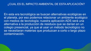 En esta era tecnológica se buscan alternativas ecológicas en
el planeta, por eso podemos relacionar un ambiente ecológico
con medios de tecnología; nuestra aplicación ADS será una
alternativa a la producción de residuos que se darían en un
colegio presencial, ya que al usar un método tecnológico no
se necesitaran materias que produzcan a corto o largo plazo
contaminación.
¿CUAL ES EL IMPACTO AMBIENTAL DE ESTA APLICACIÓN?
 