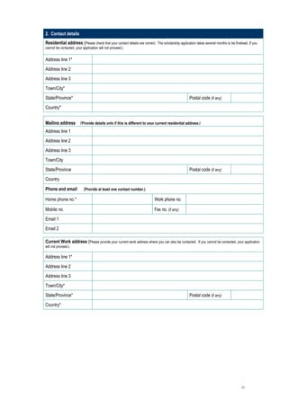 2. Contact details
Residential address (Please check that your contact details are correct. The scholarship application takes several months to be finalised. If you
cannot be contacted, your application will not proceed.)


Address line 1*                         
Address line 2                          
Address line 3                          
Town/City*                              
State/Province*                                                                                   Postal code (if any)               
Country*                                

Mailing address (Provide details only if this is different to your current residential address.)
Address line 1                          
Address line 2                          
Address line 3                          
Town/City                               
State/Province                                                                                    Postal code (if any)               
Country                                 
Phone and email            (Provide at least one contact number.)

Home phone no.*                                                           Work phone no.              
Mobile no.                                                                Fax no. (if any)            
Email 1                                 
Email 2                                 

Current Work address (Please provide your current work address where you can also be contacted. If you cannot be contacted, your application
will not proceed.)

Address line 1*                         
Address line 2                          
Address line 3                          
Town/City*                              
State/Province*                                                                                   Postal code (if any)               
Country*                                




                                                                                                                                      10
 