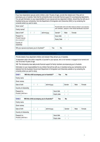 3. Spouse details*
If you have dependants (spouse and/or children under 18 years of age), provide their details even if they will not
accompany you to Australia. Note that the scholarship does not provide financial support for accompanying dependants.
You can get information on your responsibilities for your spouse and any dependant children, should they live with you in
Australia during your scholarship, from the Department of Immigration and Citizenship (DIAC) or by contacting the
university where you want to study.
Given name*                                                           Provide family name and other names as shown in your spouse’s
                                                                      birth certificate, passport or other official identification document*
Family names*                 
Date of birth*             /   /              dd/mm/yyyy              Gender*            Male             Female
Passport no.                                                          Issue date         /      /          
Provide if spouse             
has a passport.*                                                      Expiry Date   /   /     

Country of
                              
citizenship
Will your spouse accompany you to Australia?*                   Yes             No


4. Children details (attach a separate list if there is not enough space)

Provide details of any dependent children and indicate if they will join you in Australia.
A dependent child is the child or stepchild, of yourself or your spouse, who is not married or engaged to be married and
has not turned 18 years of age.
NB: This Scholarship does not provide financial support for family members accompanying you to Australia.
Information on your responsibilities for any children that will live with you in Australia during your scholarship can be
obtained from the Australian Government Department of Immigration and Citizenship website or by contacting the
university where you want to study.

Child 1          Will this child accompany you to Australia?*                Yes             No
Family name                       
Given names                       
Date of birth                  /   /                 dd/mm/yyyy                         Gender                Male          Female
Country of citizenship            

Passport no.                                                       Issue date           /       /          
Provide if child has a            
                                                                   Expiry date          /       /          
passport.*

Child 2          Will this child accompany you to Australia?*               Yes             No
Family name                       
Given names                       
Date of birth                  /   /                 dd/mm/yyyy                          Gender               Male          Female
Country of citizenship            

Passport no.                                                       Issue date            /      /          
Provide if child has a            
                                                                   Expiry date           /         /       
passport.*




                                                                                                                                 11
 