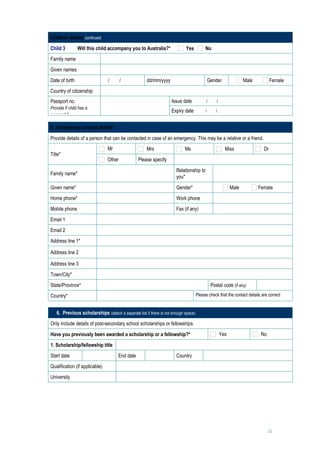 Children details continued

Child 3         Will this child accompany you to Australia?*               Yes           No
Family name                          
Given names                          
Date of birth                     /   /                dd/mm/yyyy                            Gender               Male          Female
Country of citizenship               

Passport no.                                                        Issue date           /       /        
Provide if child has a               
                                                                    Expiry date          /      /         
passport.*

5. Emergency contact details*

Provide details of a person that can be contacted in case of an emergency. This may be a relative or a friend.
                                  Mr                   Mrs                 Ms                          Miss                Dr
Title*
                                  Other            Please specify          

                                                                      Relationship to
Family name*                                                                                         
                                                                      you*

Given name*                                                           Gender*                              Male          Female
Home phone*                                                           Work phone                     
Mobile phone                                                          Fax (if any)                   
Email 1                          
Email 2                          
Address line 1*                  
Address line 2                   
Address line 3                   
Town/City*                       
State/Province*                                                                               Postal code (if any)            
Country*                                                                            Please check that the contact details are correct
                                 

   6. Previous scholarships (attach a separate list if there is not enough space)
Only include details of post-secondary school scholarships or fellowships.

Have you previously been awarded a scholarship or a fellowship?*                                     Yes                  No

1. Scholarship/fellowship title              

Start date                              End date                      Country                 

Qualification (if applicable)                

University                                   




                                                                                                                               12
 