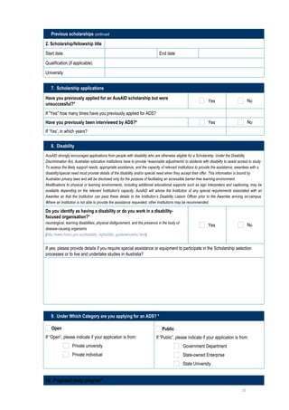 Previous scholarships continued

2. Scholarship/fellowship title                

Start date                                                                    End date                         

Qualification (if applicable)                  

University                                     

   7. Scholarship applications

Have you previously applied for an AusAID scholarship but were
                                                                                                                Yes                         No
unsuccessful?*
If "Yes" how many times have you previously applied for ADS?                                                                      
Have you previously been interviewed by ADS?*                                                                   Yes                         No
If ‘Yes’, in which years?                                                                                                         

   8. Disability
AusAID strongly encourages applications from people with disability who are otherwise eligible for a Scholarship. Under the Disability
Discrimination Act, Australian education institutions have to provide 'reasonable adjustments' to students with disability to assist access to study.
To assess the likely support needs, appropriate assistance, and the capacity of relevant institutions to provide the assistance, awardees with a
disability/special need must provide details of the disability and/or special need when they accept their offer. This information is bound by
Australian privacy laws and will be disclosed only for the purpose of facilitating an accessible barrier-free learning environment.
Modifications to physical or learning environments, including additional educational supports such as sign interpreters and captioning, may be
available depending on the relevant Institution's capacity. AusAID will advise the Institution of any special requirements associated with an
Awardee so that the Institution can pass these details to the Institution’s Disability Liaison Officer prior to the Awardee arriving on-campus.
Where an Institution is not able to provide the assistance requested, other Institutions may be recommended.

Do you identify as having a disability or do you work in a disability-
focused organisation?*
neurological, learning disabilities, physical disfigurement, and the presence in the body of
                                                                                                                Yes                         No
disease-causing organisms
(http://www.hreoc.gov.au/disability_rights/dda_guide/who/who.html)


If yes, please provide details if you require special assistance or equipment to participate in the Scholarship selection
processes or to live and undertake studies in Australia?

     




   9. Under Which Category are you applying for an ADS? *

    Open                                                                        Public
If “Open”, please indicate if your application is from:                     If “Public”, please indicate if your application is from:
                  Private university                                                           Government Department
                  Private individual                                                           State-owned Enterprise
                                                                                               State University


10. Proposed study program*
                                                                                                                                       13
 