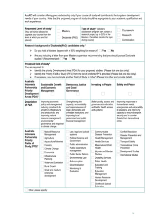 AusAID will consider offering you a scholarship only if your course of study will contribute to the long-term development
needs of your country. Note that the proposed program of study should be appropriate to your academic qualification and
work experience.

Requested Level of study*                                       Type of study* (Masters
                                         Masters                                                                Coursework
(You will not be allowed to                                     coursework program can contain a
upgrade your course from the                                    research project up to 30% of the               Research
level at which you are first             Doctorate (PhD)        Masters. Candidate decide the topic
placed).                                                        during course)                                  Combination

Research background of Doctorate(PhD) candidates only:*
         Do you hold a Masters degree with > 50% weighting for research?                Yes       No
         Are you including a letter from your Masters supervisor recommending that you should pursue Doctorate
          studies? (Recommended) Yes             No
Proposed field of study*
You are required to:
     Identify the priority Development Area (PDA) for your proposed studies. (Please tick one box only).
     Identify the Priority Field of Study (PFS) from the list of preferred PFS provided (Please tick one box only).
     If necessary, you may nominate another Field of Study in 'other' (Please tick other and provide detail).
Australia
Indonesia    Sustainable Growth              Democracy Justice               Investing in People          Safety and Peace
Partnership and Economic                     and Good
Priority     Management                      Governance
Development
Areas (PDA)*
Description      Improving economic          Strengthening the               Better quality, access and   Improving responses to
of PDA           policy and management,      capacity, accountability        governance in education,     humanitarian needs,
                 reducing constraints to     and responsiveness of           and better health access     emergencies and vulnerability
                 growth in infrastructure    legal, democratic and           and systems                  to disasters, and improving
                 and productivity, and       oversight institutions, and                                  capacity to ensure transport
                 improving natural           improving local                                              security and to counter
                 resource management,        government and public                                        threats from transnational
                 environmental               financial management.                                        crime.
                 governance and response
                 to climate change.
Australia            Natural Resource              Law, legal and judicial       Communicable                 Conflict Resolution
Indonesia            Management                    systems                       Disease Prevention           Disaster Prevention and
Partnership          Agriculture                   Political Science and         Health Management            Management
Priority             Aquaculture/fisheries         Government                    Health Services              Transport Safety
Fields of                                          Public administration
                     Forestry                                                    Maternal and Child           Transnational Crime
Study (PFS)*
                     Climate Change                Public expenditure            Health                       Prevention
                                                   management                    Women and Gender             Development Studies
                     Economics
                                                   Public Sector Reform          Studies                      International Studies
                     Infrastructure
                                                   Environmental Law             Disability Services
                     Planning
                                                   Anti-corruption               Public Health
                     Water and Sanitation
                                                   Decentralisation              Education and
                     Rural Growth
                                                   Monitoring &                  Training
                     Small and medium              Evaluation                    Education
                     enterprise                                                  Management
                     development
                                                                                 Human Resource
                                                                                 Development
                                                                                 Childhood Special
                                                                                 Education
   Other, please specify:      




                                                                                                                           14
 