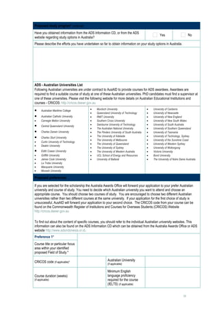 Proposed study program* continued
Have you obtained information from the ADS Information CD, or from the ADS
                                                                                                          Yes                        No
website regarding study options in Australia?
Please describe the efforts you have undertaken so far to obtain information on your study options in Australia.
      




ADS - Australian Universities List
Following Australian universities are under contract to AusAID to provide courses for ADS awardees. Awardees are
required to find a suitable course of study at one of these Australian universities. PhD candidates must find a supervisor at
one of these universities. Please visit the following website for more details on Australian Educational Institutions and
courses - CRICOS: http://cricos.deewr.gov.au

•     Australian Maritime College               •   Murdoch University                           •   University of Canberra
                                                •   Queensland University of Technology          •   University of Newcastle
•     Australian Catholic University            •   RMIT University                              •   University of New England
•     Carnegie Mellon University                •   Southern Cross University                    •   University of New South Wales
•     Central Queensland University             •   Swinburne University of Technology           •   University of South Australia
                                                •   The Australian National University           •   University of Southern Queensland
•     Charles Darwin University                 •   The Flinders University of South Australia   •   University of Tasmania
•     Charles Sturt University                  •   The University of Adelaide                   •   University of Technology, Sydney
                                                •   The University of Melbourne                  •   University of the Sunshine Coast
•     Curtin University of Technology
                                                •   The University of Queensland                 •   University of Western Sydney
•     Deakin University
                                                •   The University of Sydney                     •   University of Wollongong
•     Edith Cowan University                    •   The University of Western Australia          •   Victoria University
•     Griffith University                       •   UCL School of Energy and Resources           •   Bond University
•     James Cook University                     •   University of Ballarat                       •   The University of Notre Dame Australia
•     La Trobe University
•     Macquarie University
•     Monash University

Proposed preferences

If you are selected for the scholarship the Australia Awards Office will forward your application to your prefer Australian
university and course of study. You need to decide which Australian university you want to attend and choose an
appropriate course. You should choose two courses of study. You are encouraged to choose two different Australian
universities rather than two different courses at the same university. If your application for the first choice of study is
unsuccessful, AusAID will forward your application to your second choice. The CRICOS code from your course can be
found on the Commonwealth Register of Institutions and Courses for Overseas Students (CRICOS) Website
http://cricos.deewr.gov.au

To find out about the content of specific courses, you should refer to the individual Australian university websites. This
information can also be found on the ADS Information CD which can be obtained from the Australia Awards Office or ADS
website http://www.adsindonesia.or.id.
Preference 1*
Course title or particular focus             
area within your identified
proposed Field of Study.*

CRICOS code (if applicable)*                                  Australian University                   
                                                              (if applicable)

                                                              Minimum English
Course duration (weeks)                                       language proficiency
                                                                                                      
(if applicable)                                               required for the course
                                                              (IELTS) (if applicable)


                                                                                                                                15
 