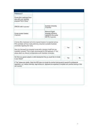 Proposed preferences continued
Preference 2*

Course title or particular focus        
area within your identified
proposed Field of Study.*


CRICOS code (if applicable)*                             Australian University               
                                                         (if applicable)


                                                         Minimum English
Course duration (weeks)                                  language proficiency
                                                                                             
(if applicable)                                          required for the course
                                                         (IELTS) (if applicable)


A formal offer of admission will not be required however it is expected serious
PhD candidates will have made preliminary enquiries to possible Australian
universities regarding their study.
                                                                                                   Yes                    No
Have you discussed your proposed course with a member of staff from any
Australian university? This is highly recommended for PhD applicants. If “Yes”,
please attach any relevant correspondence with Australian universities.

Are there any special subjects or skills development that you would like to include
                                                                                                   Yes                    No
in your choice?

If "Yes" please give details. (Note that ADS does not include the practical training period required for professional
registration, e.g. medical internship, legal articles etc. Applicants are expected to complete such practical training in their
own country).

     




                                                                                                                     16
 