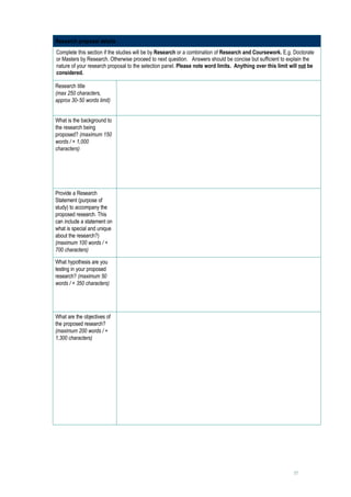 Research proposal details
Complete this section if the studies will be by Research or a combination of Research and Coursework. E.g. Doctorate
or Masters by Research. Otherwise proceed to next question. Answers should be concise but sufficient to explain the
nature of your research proposal to the selection panel. Please note word limits. Anything over this limit will not be
considered.

Research title                    
(max 250 characters,
approx 30-50 words limit)


What is the background to         
the research being
proposed? (maximum 150
words / + 1,000
characters)




Provide a Research                
Statement (purpose of
study) to accompany the
proposed research. This
can include a statement on
what is special and unique
about the research?)
(maximum 100 words / +
700 characters)

What hypothesis are you           
testing in your proposed
research? (maximum 50
words / + 350 characters)




What are the objectives of        
the proposed research?
(maximum 200 words / +
1,300 characters)




                                                                                                            17
 