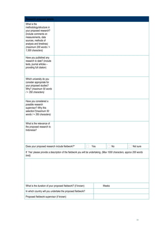 Research proposal details
What is the                       
methodology/structure in
your proposed research?
(include comments on
measurements, data
sources, methods of
analysis and timelines)
(maximum 200 words / +
1,300 characters)

Have you published any            
research to date? (include
texts, journal articles –
providing full citation)



Which university do you           
consider appropriate for
your proposed studies?
Why? (maximum 50 words
/ + 350 characters)


Have you considered a             
possible research
supervisor? Why this
selection?(maximum 50
words / + 350 characters)


What is the relevance of          
the proposed research to
Indonesia?




Does your proposed research include fieldwork?*                   Yes                 No                    Not sure

If `Yes’ please provide a description of the fieldwork you will be undertaking. (Max 1000 characters, approx 200 words
limit).

     




What is the duration of your proposed fieldwork? (if known)                Weeks
In which country will you undertake the proposed fieldwork?               
Proposed fieldwork supervisor (if known)                                  




                                                                                                               18
 