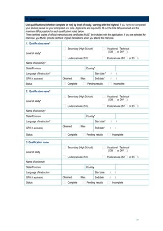 11. Qualifications*

List qualifications (whether complete or not) by level of study, starting with the highest. If you have not completed
your studies please list your anticipated end date. Applicants are required to fill out the total GPA obtained and the
maximum GPA possible for each qualification noted below.
Three certified copies of official transcripts and certificates MUST be included with this application. If you are selected for
interview, you MUST provide certified English translations when you attend the interview.

1. Qualification name*                      
                                            Secondary (High School)                     Vocational, Technical
                                                                                         ( DIII  or DIV )
Level of study*
                                            Undergraduate (S1)                          Postgraduate (S2      or S3    )
Name of university*                         
State/Province                                                  Country*                                  
Language of instruction*                                                  Start date *   /   /     
GPA (if applicable)                    Obtained       / Max       End date*                /      /       
                                            
Status                                     Complete         Pending results                     Incomplete

2. Qualification name*                      
                                            Secondary (High School)                     Vocational, Technical
                                                                                         ( DIII  or DIV )
Level of study*
                                            Undergraduate (S1)                          Postgraduate (S2      or S3    )
Name of university*                         
State/Province                                                  Country*                                  
Language of instruction*                                                  Start date*      /      /        

                                       Obtained       / Max
GPA (if applicable)                                                       End date*       /      /        
                                            
Status                                      Complete            Pending results                Incomplete

3. Qualification name                       
                                            Secondary (High School)                     Vocational, Technical
                                                                                         ( DIII  or DIV )
Level of study
                                            Undergraduate (S1)                          Postgraduate (S2      or S3    )
Name of university                          
State/Province                                                  Country                                   
Language of instruction                                                   Start date      /      /        

GPA (if applicable)                    Obtained       / Max        End date               /      /        
                                            
Status                                     Complete         Pending results                    Incomplete




                                                                                                                      19
 