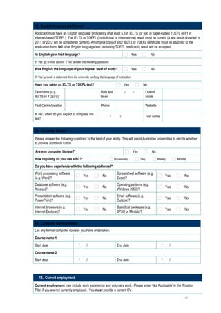 12. English language proficiency*
Applicant must have an English language proficiency of at least 5.0 in IELTS (or 500 in paper-based TOEFL or 61 in
internet-based TOEFL). The IELTS or TOEFL (Institutional or International) result must be current (a test result obtained in
2011 or 2012 will be considered current). An original copy of your IELTS or TOEFL certificate must be attached to the
application form. NO other English language test (including TOEFL prediction) result will be accepted.

Is English your first language?                                                            Yes              No
If `Yes’ go to next section. If `No’ answer the following questions:

Was English the language of your highest level of study?                                   Yes              No

If `Yes’, provide a statement from the university verifying the language of instruction.

Have you taken an IELTS or TOEFL test?                                           Yes                No
Test name (e.g.                                             Date test      /     /                       Overall
                                                                                                                            
IELTS or TOEFL)                                             taken                                        score

Test Centre/location                                        Phone                                        Website            

If `No’, when do you expect to complete the
                                                                 /     /                                 Test name          
test?


13. Computer literacy*

Please answer the following questions to the best of your ability. This will assist Australian universities to decide whether
to provide additional tuition.

Are you computer literate?*                                                                Yes               No
How regularly do you use a PC?*                                         Occasionally             Daily             Weekly      Monthly

Do you have experience with the following software?*
Word processing software                                                  Spreadsheet software (e.g.
                                            Yes               No                                                        Yes         No
(e.g. Word)?                                                              Excel)?
Database software (e.g.                                                   Operating systems (e.g.
                                            Yes               No                                                        Yes         No
Access)?                                                                  Windows 2000)?
Presentation software (e.g.                                               Email software (e.g.
                                            Yes               No                                                        Yes         No
PowerPoint)?                                                              Outlook)?
Internet browsers (e.g.                                                   Statistical packages (e.g.
                                            Yes               No                                                        Yes         No
Internet Explorer)?                                                       SPSS or Minitab)?


14. Computer training details
List any formal computer courses you have undertaken.
Course name 1                            
Start date                            /   /                               End date                                   /   /     
Course name 2                            
Start date                            /   /                               End date                                   /   /     



   15. Current employment

Current employment may include work experience and voluntary work. Please enter ‘Not Applicable’ in the ‘Position
Title’ if you are not currently employed. You must provide a current CV.

                                                                                                                                    20
 