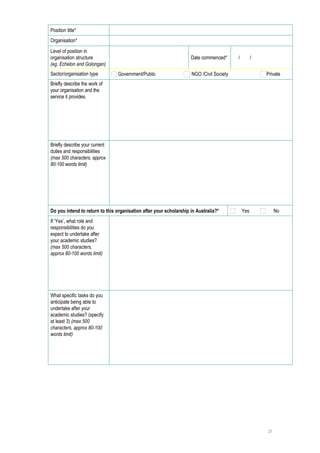Position title*                      
Organisation*                        
Level of position in
organisation structure                                              Date commenced*        /   /     
(eg. Echelon and Golongan)
Sector/organisation type          Government/Public                 NGO /Civil Society              Private
Briefly describe the work of         
your organisation and the
service it provides.




Briefly describe your current        
duties and responsibilities
(max 500 characters, approx
80-100 words limit)




Do you intend to return to this organisation after your scholarship in Australia?*          Yes              No
If ‘Yes’, what role and              
responsibilities do you
expect to undertake after
your academic studies?
(max 500 characters,
approx 80-100 words limit)




What specific tasks do you           
anticipate being able to
undertake after your
academic studies? (specify
at least 3) (max 500
characters, approx 80-100
words limit)




                                                                                                        21
 