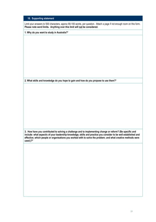 18. Supporting statement

Limit your answers to 500 characters, approx 80-100 words, per question. Attach a page if not enough room on this form.
Please note word limits. Anything over this limit will not be considered.

1. Why do you want to study in Australia?*

     




2. What skills and knowledge do you hope to gain and how do you propose to use them?*
     




3. How have you contributed to solving a challenge and to implementing change or reform? (Be specific and
include: what aspect/s of your leadership knowledge, skills and practice you consider to be well established and
effective; which people or organisations you worked with to solve the problem; and what creative methods were
used.)?*
      




                                                                                                            23
 