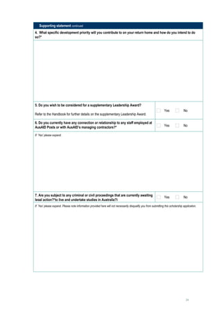 Supporting statement continued
4. What specific development priority will you contribute to on your return home and how do you intend to do
so?*
     




5. Do you wish to be considered for a supplementary Leadership Award?
                                                                                                                  Yes              No
Refer to the Handbook for further details on the supplementary Leadership Award.

6. Do you currently have any connection or relationship to any staff employed at
AusAID Posts or with AusAID’s managing contractors?*                                                              Yes              No

If `Yes’ please expand.

     




7. Are you subject to any criminal or civil proceedings that are currently awaiting                               Yes              No
legal action?*to live and undertake studies in Australia?)
If `Yes’ please expand. Please note information provided here will not necessarily disqualify you from submitting this scholarship application.

     




                                                                                                                                     24
 