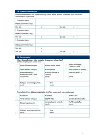 19. Professional memberships
Professional memberships may include community, cultural, political, scientific, professional and/or educational
associations and organisations.

1. Organisation Name                      
Highest position held (if any)            
Start date                             /   /                                  End date            /   /     
2. Organisation Name                      
Highest position held (if any)            
Start date                             /   /                                  End date            /   /     
3. Organisation Name                      

Highest position held (if any)            
Start date                             /   /     
Start date                             /   /                                  End date            /   /     


   20. Communication*
   Where did you first learn of the Australian Development Scholarships?
   (tick box and specify where asked to do so)
                                                                                          AusAID or Managing
       AusAID scholarship recipient               Australia Awards website
                                                                                          Contractor’s Office
       Friend, relative or colleague              AusAID Website                          Home institution or university
       Australian Embassy or                      Australian institution or               Publication, Radio, TV
       Australian Education Centre                university
       (specify location)                         (specify)                               (specify)
                                                                                               
       Workplace or nominating authority                      Other
       (specify)                                              (specify)

                                                                   

   From where did you obtain your application form? (tick box and specify where asked to do so)

       ADS website                                ADS Office                              AusAID Office
       Friend, relative or colleague              DEEWR Office                            GoI State Secretariat Office
                                                  Home institution or university          AusAID project office
       Education Agent (specify)
                                                  (specify)                               (specify)

                                                                                               
       Workplace or nominating authority                      Other
       (specify)                                              (specify)

                                                                   




                                                                                                                   25
 