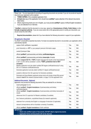 21. Checklist of documentary evidence*
Please note: You are responsible for providing all supporting documents are provided. If you do not provide all required
documents your application will be rejected.
 THREE COPIES of the completed application form.
 At least one copy of the application form should have certified* copies attached of the relevant documents
    listed below.
 Where original documents are not in English, you must provide certified* copies of official English translations
    if you are selected for an interview.

* Certified: a statement that the document is a true copy, signed by a Commissioner of Oaths, Public Notary or other
formally recognised authority. If you are unsure about who is the appropriate person to certify your documents, you
should contact the ADS Office.

    Required documentation: please tick if you have attached the following documents in support of your application.

All applicants: (Essential)
You MUST include all the essential documents. If at least one essential document is not provided, your application will be
automatically rejected.
   copies of birth certificate or equivalent                                                      Yes           N/A
   proof citizenship i.e. KTP or your passport personal information pages                         Yes           N/A
   current Curriculum Vitae                                                                       Yes           N/A
   official (certified* ) post-secondary and tertiary certificates/degrees                        Yes           N/A
   official (certified* ) post-secondary and tertiary transcripts of results                      Yes           N/A
   current (original) IELTS or TOEFL English language test results (a test result obtained
   in 2011 or 2012 will be considered current). TOEFL prediction test is NOT                      Yes           N/A
   accepted.
   Masters applicants must also attach certified DIII degree certificate/transcript if using
                                                                                                  Yes           N/A
   DIV or S1 extension certificate/transcript
   Doctorate applicants must also attach certified S1 degree certificate/transcript               Yes           N/A
   academic reference from S2 supervisor for Doctorate candidates                                 Yes           N/A
   Doctorate and those Masters applicants whose study will include at least fifty percent
                                                                                                  Yes           N/A
   research must fill the research proposal details on page 15 of this application form

Additional Documents: (Optional)
Applicants must provide the following documents if they are selected for an interview.
   recent photograph (3 x 4)                                                                      Yes           N/A
   official (certified* ) English translations of post-secondary and tertiary
                                                                                                  Yes           N/A
   certificates/degrees
   official (certified* ) English translations of post-secondary and tertiary transcripts of
                                                                                                  Yes           N/A
   results
   references from S1 supervisor for Masters candidates (if available)                            Yes           N/A
   list of relevant publications, unpublished theses (for research applicants)                    Yes           N/A
   statement from university that English is a language of instruction (if applicable)            Yes           N/A
   relevant correspondence with an Australian university (if available).                          Yes           N/A
   official (certified*) English translations of birth certificate                                Yes           N/A
IMPORTANT:
    • Attach only certified copies of documents. DO NOT attach original documents.
    • Application forms and documents will not be returned.




                                                                                                               26
 