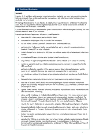 22. Conditions of Scholarships

WARNING:
In section 22, 23 and 24 you will be agreeing to important conditions attached to your award and your study in Australia.
Failure to comply with these conditions will mean that you may incur a debt to the Government of Australia and your
scholarship may be terminated.
DO NOT sign the declaration at the end of section 23 and 24 until you fully understand the conditions of the scholarship
award. If you have any problems understanding Section 22, 23 and 24 you are strongly advised to seek clarification of
these conditions from the Australia Awards Office.
If you are offered a scholarship you will be asked to agree to certain conditions before accepting the scholarship. The main
conditions are set out below for your information.
In accepting an Australian Development Scholarship, you will be asked to:
     •    take up the ADS in the academic year for which it is offered;
     •    complete a full study program during the course of their scholarship;
     •    not hold another Australian Government scholarship at the same time as the ADS;

     •    participate in the Pre-Departure Briefing arranged by the Post, and the university’s compulsory Introductory
          Academic Program (IAP) on arrival in Australia;
     •    reside in Australia for the duration of the ADS (apart from holidays, reunion visits or fieldwork visits to their home
          country);
     •    complete their ADS award within the period stipulated in their Student Contract;

     •    only undertake the approved program for which the ADS is offered and abide by the rules of the university;
     •    maintain an appropriate study load and achieve satisfactory academic progress in the program for which the
          ADS was offered;
     •    participate in all activities associated with the approved course of study, including all lectures and tutorials,
          submit all work required for the course (e.g. assignments or essays) and sit for examinations;
     •    not undertake any additional off-scholarship tertiary studies during their time in Australia on an AusAID Student
          Visa;
     •    be aware that any employment undertaken during term times may compromise academic progress;

     •    liaise with the Student Contact Officer at the university regarding any proposed changes to the approved
          program and acknowledge that approval is required from the university, AusAID and Partner Government before
          any changes are made;
     •    agree to AusAID collecting information concerning the Student or dependants and passing that information on to
          other relevant parties, if necessary;

     •    advise AusAID immediately, via the Student Contact Officer at the university, if they marry a person who is an
          Australian or New Zealand citizen, or who has permanent residence status in Australia or New Zealand. The
          change in a student’s marital status may affect eligibility to maintain the ADS Scholarship, and the Debt to the
          Commonwealth may apply if the student does not return to their home country for a period of 2 years;
     •    return to their country of citizenship for two years at the completion of their study/research program in Australia;.
     •    be aware that a Debt to the Commonwealth of Australia will be incurred if a Student fails to return to their home
          country, or if they apply for Permanent Residence or for a visa to remain in or return to Australia within the two
          year period; and
     •    that any time spent in Australia during the two year return home period will accordingly extend the end date of
          the two year period;
     •    agree that their ADS may be terminated at any time for failure to make satisfactory academic progress, failure to
          comply with the laws of Australia, misconduct, breaches of the contract between the Student and the
          Commonwealth of Australia including breaches of the conditions of the ADS or of the AusAID Student Visa or if
          they apply to change their visa status.



                                                                                                                     27
 