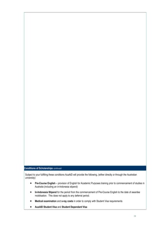 Conditions of Scholarships continued

 Subject to your fulfilling these conditions AusAID will provide the following, (either directly or through the Australian
 university):

      •    Pre-Course English – provision of English for Academic Purposes training prior to commencement of studies in
           Australia (including an in-Indonesia stipend)

      •    In-Indonesia Stipend for the period from the commencement of Pre-Course English to the date of awardee
           mobilisation. This does not apply to any deferral period.

      •    Medical examination and x-ray costs in order to comply with Student Visa requirements

      •    AusAID Student Visa and Student Dependant Visa


                                                                                                                      28
 