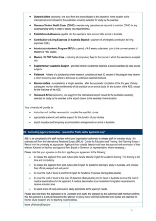 •    Outward Airfare (economy- one way) from the airport closest to the awardee’s home location to the
           international airport closest to the Australian university selected for study by the awardee

      •    Overseas Student Health Cover (OSHC) - awardee only (awardees are required to maintain OSHC for any
           accompanying family in order to satisfy visa requirements).

      •    Establishment Allowance payable into the awardee’s bank account after arrival in Australia

      •    Contribution to Living Expenses (in Australia Stipend) - payment of a fortnightly contribution to living
           expenses (CLE).

      •    Introductory Academic Program (IAP) for a period of 4-6 weeks undertaken prior to the commencement of
           Masters or PhD studies

      •    Masters OR PhD Tuition Fees – including all compulsory fees for the course in which the awardee is accepted
           into

      •    Supplementary Academic Support - provided where it is deemed essential to assist awardees to pass course
           subjects.

      •    Fieldwork - holders of a scholarship where research comprises at least 50 percent of the program may receive
           a return economy class airfare to Indonesia to undertake essential fieldwork.

      •    Reunion Airfare - is available to a ‘single’ awardee after the successful completion of the first year of study;
           subsequent reunion airfare entitlements will be available on an annual basis for the duration of the ADS, except
           for the final year of the ADS.

      •    Homeward Airfare (economy- one way) from the international airport closest to the Australian university
           selected for study by the awardee to the airport closest to the awardee’s home location.


 Your university will provide for:
      •    instruction and facilities necessary to complete the specified course
      •    appropriate academic and welfare support for the duration of your studies
      •    airport reception and temporary accommodation arrangements on arrival in Australia.


23. Nominating Agency Declaration - required for Public sector applicants only*

 (NB: to be completed by the staff member within your organisation authorised to release staff for overseas study - for
 example staff from the International Relations Bureau (BKLN) / Centre for Education and Training / the Planning Bureau /
 Rector from the university as appropriate. Applicants from outside Jakarta must have the approval and nomination of their
 relevant Kakanwil or Kadinas and approval from Bupati or Governor (or representative) where necessary.)
 Please note that your signature on this form signifies your agreement to the following:
      •    to release the applicant from work duties while he/she attends English for academic training. This training is full-
           time and compulsory
      •    to release the applicant from work duties after English for academic training to study in Australia, and process
           their official passport and exit permit
      •    to cover the cost of travel to and from English for Academic Purposes training (Bali/Jakarta)
      •    to cover the cost of travel to the point of departure (Bali/Jakarta) prior to travel to Australia to cover the cost of
           medical examinations for the applicant. A medical examination is an Australian Immigration requirement to
           receive a student visa
      •    to select a field of study and level of study appropriate to the agency's needs.
 Please also note that if the application is for Doctorate level study, the signature by the authorised staff member confirms
 that the applicant is a lecturer/researcher/key planner or policy maker and that Doctorate level studies are essential for
 his/her future research and /or teaching responsibilities.
 Name of Ministry/Employer                               

                                                                                                                        29
 