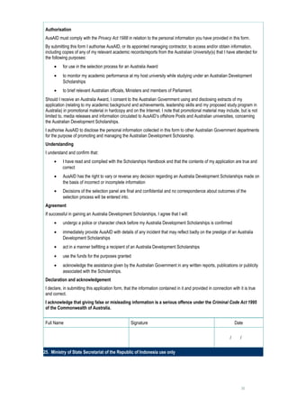 Authorisation
 AusAID must comply with the Privacy Act 1988 in relation to the personal information you have provided in this form.
 By submitting this form I authorise AusAID, or its appointed managing contractor, to access and/or obtain information,
 including copies of any of my relevant academic records/reports from the Australian University(s) that I have attended for
 the following purposes:
      •    for use in the selection process for an Australia Award
      •    to monitor my academic performance at my host university while studying under an Australian Development
           Scholarships
      •    to brief relevant Australian officials, Ministers and members of Parliament.
 Should I receive an Australia Award, I consent to the Australian Government using and disclosing extracts of my
 application (relating to my academic background and achievements, leadership skills and my proposed study program in
 Australia) in promotional material in hardcopy and on the Internet. I note that promotional material may include, but is not
 limited to, media releases and information circulated to AusAID’s offshore Posts and Australian universities, concerning
 the Australian Development Scholarships.
 I authorise AusAID to disclose the personal information collected in this form to other Australian Government departments
 for the purpose of promoting and managing the Australian Development Scholarship.
 Understanding
 I understand and confirm that:
      •    I have read and complied with the Scholarships Handbook and that the contents of my application are true and
           correct
      •    AusAID has the right to vary or reverse any decision regarding an Australia Development Scholarships made on
           the basis of incorrect or incomplete information
      •    Decisions of the selection panel are final and confidential and no correspondence about outcomes of the
           selection process will be entered into.
 Agreement
 If successful in gaining an Australia Development Scholarships, I agree that I will:
      •    undergo a police or character check before my Australia Development Scholarships is confirmed
      •    immediately provide AusAID with details of any incident that may reflect badly on the prestige of an Australia
           Development Scholarships
      •    act in a manner befitting a recipient of an Australia Development Scholarships
      •    use the funds for the purposes granted
      •    acknowledge the assistance given by the Australian Government in any written reports, publications or publicity
           associated with the Scholarships.
 Declaration and acknowledgement
 I declare, in submitting this application form, that the information contained in it and provided in connection with it is true
 and correct.
 I acknowledge that giving false or misleading information is a serious offence under the Criminal Code Act 1995
 of the Commonwealth of Australia.


 Full Name                                          Signature                                                      Date


                                                                                                                /   /     
                                                         
25. Ministry of State Secretariat of the Republic of Indonesia use only




                                                                                                                       31
 