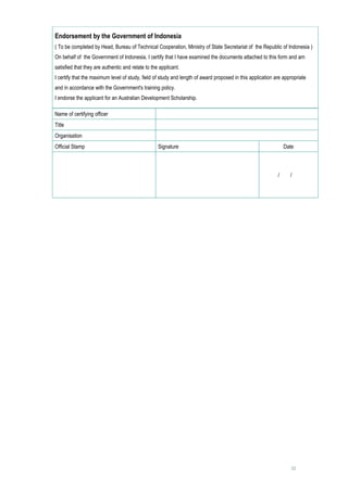 Endorsement by the Government of Indonesia
( To be completed by Head, Bureau of Technical Cooperation, Ministry of State Secretariat of the Republic of Indonesia )
On behalf of the Government of Indonesia, I certify that I have examined the documents attached to this form and am
satisfied that they are authentic and relate to the applicant.
I certify that the maximum level of study, field of study and length of award proposed in this application are appropriate
and in accordance with the Government's training policy.
I endorse the applicant for an Australian Development Scholarship.

Name of certifying officer                              
Title                                                   
Organisation                                            
Official Stamp                                     Signature                                                   Date



                                                                                                           /   /     


                                                        




                                                                                                                  32
 