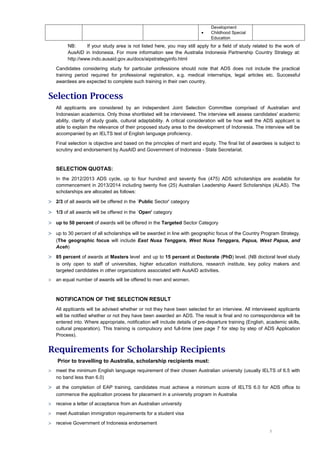 Development
                                                                          •    Childhood Special
                                                                               Education
         NB:      If your study area is not listed here, you may still apply for a field of study related to the work of
         AusAID in Indonesia. For more information see the Australia Indonesia Partnership Country Strategy at:
         http://www.indo.ausaid.gov.au/docs/aipstrategyinfo.html

    Candidates considering study for particular professions should note that ADS does not include the practical
    training period required for professional registration, e.g. medical internships, legal articles etc. Successful
    awardees are expected to complete such training in their own country.


Selection Process
    All applicants are considered by an independent Joint Selection Committee comprised of Australian and
    Indonesian academics. Only those shortlisted will be interviewed. The interview will assess candidates' academic
    ability, clarity of study goals, cultural adaptability. A critical consideration will be how well the ADS applicant is
    able to explain the relevance of their proposed study area to the development of Indonesia. The interview will be
    accompanied by an IELTS test of English language proficiency.

    Final selection is objective and based on the principles of merit and equity. The final list of awardees is subject to
    scrutiny and endorsement by AusAID and Government of Indonesia - State Secretariat.


    SELECTION QUOTAS:
    In the 2012/2013 ADS cycle, up to four hundred and seventy five (475) ADS scholarships are available for
    commencement in 2013/2014 including twenty five (25) Australian Leadership Award Scholarships (ALAS). The
    scholarships are allocated as follows:

> 2/3 of all awards will be offered in the `Public Sector' category
> 1/3 of all awards will be offered in the `Open' category
> up to 50 percent of awards will be offered in the Targeted Sector Category
> up to 30 percent of all scholarships will be awarded in line with geographic focus of the Country Program Strategy.
    (The geographic focus will include East Nusa Tenggara, West Nusa Tenggara, Papua, West Papua, and
    Aceh)

> 85 percent of awards at Masters level and up to 15 percent at Doctorate (PhD) level. (NB doctoral level study
    is only open to staff of universities, higher education institutions, research institute, key policy makers and
    targeted candidates in other organizations associated with AusAID activities.
>   an equal number of awards will be offered to men and women.



    NOTIFICATION OF THE SELECTION RESULT
    All applicants will be advised whether or not they have been selected for an interview. All interviewed applicants
    will be notified whether or not they have been awarded an ADS. The result is final and no correspondence will be
    entered into. Where appropriate, notification will include details of pre-departure training (English, academic skills,
    cultural preparation). This training is compulsory and full-time (see page 7 for step by step of ADS Application
    Process).


Requirements for Scholarship Recipients
    Prior to travelling to Australia, scholarship recipients must:
>   meet the minimum English language requirement of their chosen Australian university (usually IELTS of 6.5 with
    no band less than 6.0)

> at the completion of EAP training, candidates must achieve a minimum score of IELTS 6.0 for ADS office to
    commence the application process for placement in a university program in Australia
>   receive a letter of acceptance from an Australian university

>   meet Australian immigration requirements for a student visa

>   receive Government of Indonesia endorsement
                                                                                                            5
 
