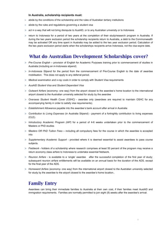 In Australia, scholarship recipients must:
>   abide by the conditions of the scholarship and the rules of Australian tertiary institutions

>   abide by the rules and regulations governing a student visa

> act in a way that will not bring disrepute to AusAID, or to any Australian university or to Indonesia
> return to Indonesia for a period of two years at the completion of their study/research program in Australia. If
    during the two years exclusion period the scholarship recipients return to Australia, a debt to the Commonwealth
    may be activated OR any time spent in Australia may be added to the two year exclusion period. Calculation of
    the two years exclusion period starts when the scholarships recipients arrive Indonesia, not the visa expire date.



    What do Australian Development Scholarships cover?
> Pre-Course English – provision of English for Academic Purposes training prior to commencement of studies in
    Australia (including an in-Indonesia stipend)

> In-Indonesia Stipend for the period from the commencement of Pre-Course English to the date of awardee
    mobilisation. This does not apply to any deferral period.

> Medical examination and x-ray costs in order to comply with Student Visa requirements
> AusAID Student Visa and Student Dependant Visa
> Outward Airfare (economy- one way) from the airport closest to the awardee’s home location to the international
    airport closest to the Australian university selected for study by the awardee

> Overseas Student Health Cover (OSHC) - awardee only (awardees are required to maintain OSHC for any
    accompanying family in order to satisfy visa requirements).

> Establishment Allowance payable into the awardee’s bank account after arrival in Australia
> Contribution to Living Expenses (in Australia Stipend) - payment of a fortnightly contribution to living expenses
    (CLE).

> Introductory Academic Program (IAP) for a period of 4-6 weeks undertaken prior to the commencement of
    Masters or PhD studies

> Masters OR PhD Tuition Fees – including all compulsory fees for the course in which the awardee is accepted
    into

> Supplementary Academic Support - provided where it is deemed essential to assist awardees to pass course
    subjects.

> Fieldwork - holders of a scholarship where research comprises at least 50 percent of the program may receive a
    return economy class airfare to Indonesia to undertake essential fieldwork.

> Reunion Airfare - is available to a ‘single’ awardee     after the successful completion of the first year of study;
    subsequent reunion airfare entitlements will be available on an annual basis for the duration of the ADS, except
    for the final year of the ADS.

> Homeward Airfare (economy- one way) from the international airport closest to the Australian university selected
    for study by the awardee to the airport closest to the awardee’s home location..



    Family Entry
    Awardees can bring their immediate families to Australia at their own cost, if their families meet AusAID and
    immigration requirements. Families are normally permitted to join eight (8) weeks after the awardee's arrival.




                                                                                                          7
 