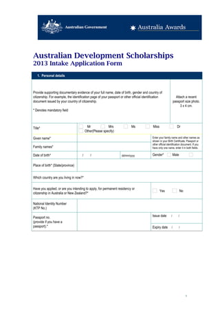 Australian Development Scholarships
2013 Intake Application Form
   1. Personal details



Provide supporting documentary evidence of your full name, date of birth, gender and country of
citizenship. For example, the identification page of your passport or other official identification             Attach a recent
document issued by your country of citizenship.                                                               passport size photo.
                                                                                                                   3 x 4 cm.
* Denotes mandatory field



Title*                                  Mr             Mrs                 Ms               Miss                   Dr
                                       Other(Please specify)      
Given name*                                                                                Enter your family name and other names as
                                                                                           shown in your Birth Certificate, Passport or
                                                                                           other official identification document. If you
Family names*                                                                              have only one name, enter it in both fields.

Date of birth*                       /   /                          dd/mm/yyyy             Gender*            Male
                                                                                           Female
Place of birth* (State/province)        


Which country are you living in now?*      


Have you applied, or are you intending to apply, for permanent residency or
                                                                                                   Yes               No
citizenship in Australia or New Zealand?*

National Identity Number
                                        
(KTP No.)

Passport no.                                                                               Issue date   /   /     
(provide if you have a                  
passport).*                                                                                Expiry date   /   /     




                                                                                                                           9
 