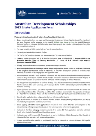 Australian Development Scholarships
2013 Intake Application Form

Instructions
Please print neatly using block letters (huruf cetak) and black ink
> Before completing this form, you must read the Australia Development Scholarships Handbook (The Handbook)
    and your Country’s profile, available on the AusAID Website (see below) or from the AusAID/Managing
    Contractor’s office in Indonesia. Brief information about the program is also included in this application form. Also
    see www.adsindonesia.or.id

> You must complete all fields marked with an * and all relevant sections.
> This application must be completed in English.
>   For “Yes” or “No” questions, indicate your response with an “X” in the appropriate box.

> Three (3) copies of this form and of all attached documents must be received by 17 August 2012 at the
  Australia Awards Office at Gedung Wirausaha, 7th Floor. Jl. H.R. Rasuna Said Kav.C-5
  Kuningan, Jakarta 12940.
> DO NOT send this application to universities or other institutions in Australia.
> Australian Development Scholarships will be offered only to those whose course of study will contribute
    to the long-term development needs of Indonesia. A list of the development priorities is available under
    “Choosing a Course of Study” on page 3 of this application form.

> AusAID’s website includes a list of Australian Universities that may receive Development Scholarship awardees.
    Course of study information is available directly from the Universities’ websites or the Commonwealth Register of
    Institutions and Courses for Overseas Students (CRICOS) website (see page 6 – Useful Websites).

> You may provide two preferences for courses of study. You should consider two Australian universities rather
    than two courses at the same university, just in case you do not meet the admissibility requirements of the first
    Australian university.

> If your application is successful, you will be required to sign a Contract with the Commonwealth of Australia and
    be bound by conditions of the scholarship. A full list of the conditions is contained in this application form (page
    25 - 26) and in the Handbook. Please note that AusAID reserves the right to change these conditions at any time.

> Submitting this application does not guarantee that you will receive a Scholarship.
> If you do not receive an invitation to an interview from the Australia Awards Office by mid-December, you should
    assume that your application has been unsuccessful.

> Before applying, all Public sector applicants are required to have section 23 of the form completed by the
    relevant training or foreign cooperation bureau or their university rector (whichever is applicable).

> Applicants in the Open category are not required to fill in section 23. Their applications are to be submitted
    directly to the Australia Awards Office at the address above.

> Applicants must not fill in section 25. This section is for use by the Ministry of State Secretariat of the Republic of
    Indonesia (SetNeg) and refers only to selected candidates.

> In cases where information supplied by candidates is found to be inaccurate or incorrect, an award offer may be
    revoked without notice.

                                  The closing date is 17 August 2012
                                                                                                            1
 
