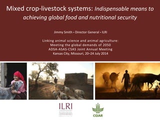 Mixed crop-livestock systems: Indispensable means to
achieving global food and nutritional security
Jimmy Smith  Director General  ILRI
Linking animal science and animal agriculture:
Meeting the global demands of 2050
ADSA-ASAS-CSAS Joint Annual Meeting
Kansas City, Missouri, 20–24 July 2014
 