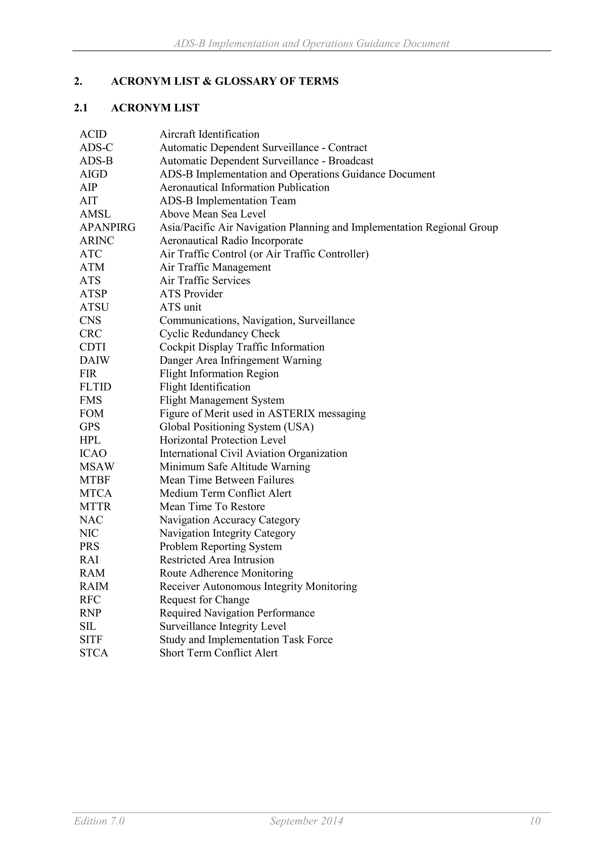 ADS-B Implementation and Operations Guidance Document
Edition 7.0 September 2014 10
2. ACRONYM LIST & GLOSSARY OF TERMS
2.1 ACRONYM LIST
ACID Aircraft Identification
ADS-C Automatic Dependent Surveillance - Contract
ADS-B Automatic Dependent Surveillance - Broadcast
AIGD ADS-B Implementation and Operations Guidance Document
AIP Aeronautical Information Publication
AIT ADS-B Implementation Team
AMSL Above Mean Sea Level
APANPIRG Asia/Pacific Air Navigation Planning and Implementation Regional Group
ARINC Aeronautical Radio Incorporate
ATC Air Traffic Control (or Air Traffic Controller)
ATM Air Traffic Management
ATS Air Traffic Services
ATSP ATS Provider
ATSU ATS unit
CNS Communications, Navigation, Surveillance
CRC Cyclic Redundancy Check
CDTI Cockpit Display Traffic Information
DAIW Danger Area Infringement Warning
FIR Flight Information Region
FLTID Flight Identification
FMS Flight Management System
FOM Figure of Merit used in ASTERIX messaging
GPS Global Positioning System (USA)
HPL Horizontal Protection Level
ICAO International Civil Aviation Organization
MSAW Minimum Safe Altitude Warning
MTBF Mean Time Between Failures
MTCA Medium Term Conflict Alert
MTTR Mean Time To Restore
NAC Navigation Accuracy Category
NIC Navigation Integrity Category
PRS Problem Reporting System
RAI Restricted Area Intrusion
RAM Route Adherence Monitoring
RAIM Receiver Autonomous Integrity Monitoring
RFC Request for Change
RNP Required Navigation Performance
SIL Surveillance Integrity Level
SITF Study and Implementation Task Force
STCA Short Term Conflict Alert
 