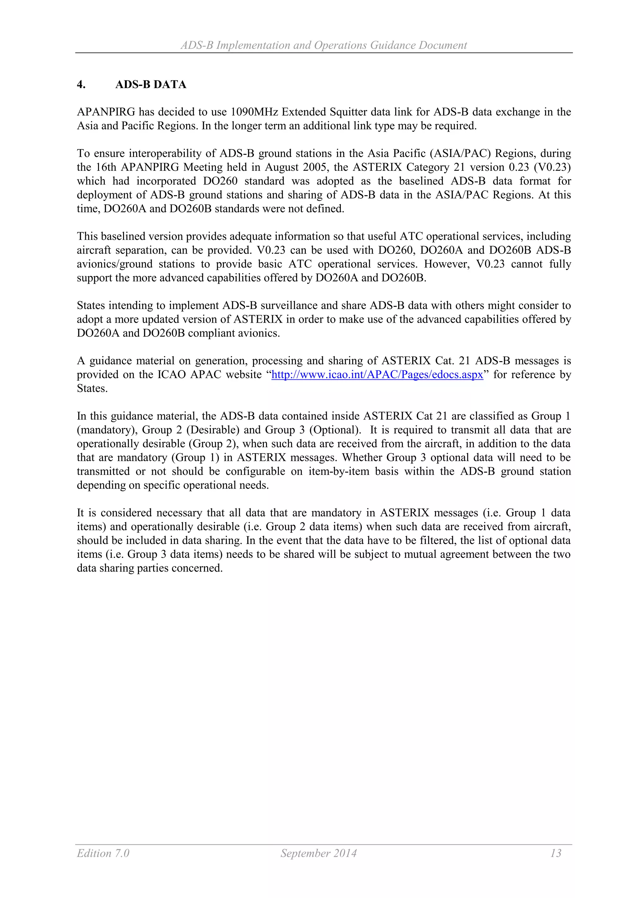 ADS-B Implementation and Operations Guidance Document
Edition 7.0 September 2014 13
4. ADS-B DATA
APANPIRG has decided to use 1090MHz Extended Squitter data link for ADS-B data exchange in the
Asia and Pacific Regions. In the longer term an additional link type may be required.
To ensure interoperability of ADS-B ground stations in the Asia Pacific (ASIA/PAC) Regions, during
the 16th APANPIRG Meeting held in August 2005, the ASTERIX Category 21 version 0.23 (V0.23)
which had incorporated DO260 standard was adopted as the baselined ADS-B data format for
deployment of ADS-B ground stations and sharing of ADS-B data in the ASIA/PAC Regions. At this
time, DO260A and DO260B standards were not defined.
This baselined version provides adequate information so that useful ATC operational services, including
aircraft separation, can be provided. V0.23 can be used with DO260, DO260A and DO260B ADS-B
avionics/ground stations to provide basic ATC operational services. However, V0.23 cannot fully
support the more advanced capabilities offered by DO260A and DO260B.
States intending to implement ADS-B surveillance and share ADS-B data with others might consider to
adopt a more updated version of ASTERIX in order to make use of the advanced capabilities offered by
DO260A and DO260B compliant avionics.
A guidance material on generation, processing and sharing of ASTERIX Cat. 21 ADS-B messages is
provided on the ICAO APAC website “http://www.icao.int/APAC/Pages/edocs.aspx” for reference by
States.
In this guidance material, the ADS-B data contained inside ASTERIX Cat 21 are classified as Group 1
(mandatory), Group 2 (Desirable) and Group 3 (Optional). It is required to transmit all data that are
operationally desirable (Group 2), when such data are received from the aircraft, in addition to the data
that are mandatory (Group 1) in ASTERIX messages. Whether Group 3 optional data will need to be
transmitted or not should be configurable on item-by-item basis within the ADS-B ground station
depending on specific operational needs.
It is considered necessary that all data that are mandatory in ASTERIX messages (i.e. Group 1 data
items) and operationally desirable (i.e. Group 2 data items) when such data are received from aircraft,
should be included in data sharing. In the event that the data have to be filtered, the list of optional data
items (i.e. Group 3 data items) needs to be shared will be subject to mutual agreement between the two
data sharing parties concerned.
 