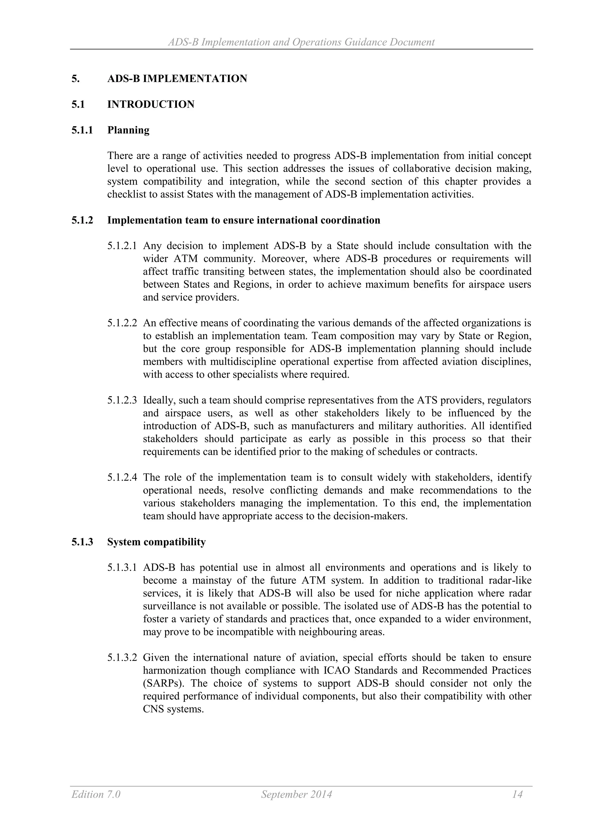 ADS-B Implementation and Operations Guidance Document
Edition 7.0 September 2014 14
5. ADS-B IMPLEMENTATION
5.1 INTRODUCTION
5.1.1 Planning
There are a range of activities needed to progress ADS-B implementation from initial concept
level to operational use. This section addresses the issues of collaborative decision making,
system compatibility and integration, while the second section of this chapter provides a
checklist to assist States with the management of ADS-B implementation activities.
5.1.2 Implementation team to ensure international coordination
5.1.2.1 Any decision to implement ADS-B by a State should include consultation with the
wider ATM community. Moreover, where ADS-B procedures or requirements will
affect traffic transiting between states, the implementation should also be coordinated
between States and Regions, in order to achieve maximum benefits for airspace users
and service providers.
5.1.2.2 An effective means of coordinating the various demands of the affected organizations is
to establish an implementation team. Team composition may vary by State or Region,
but the core group responsible for ADS-B implementation planning should include
members with multidiscipline operational expertise from affected aviation disciplines,
with access to other specialists where required.
5.1.2.3 Ideally, such a team should comprise representatives from the ATS providers, regulators
and airspace users, as well as other stakeholders likely to be influenced by the
introduction of ADS-B, such as manufacturers and military authorities. All identified
stakeholders should participate as early as possible in this process so that their
requirements can be identified prior to the making of schedules or contracts.
5.1.2.4 The role of the implementation team is to consult widely with stakeholders, identify
operational needs, resolve conflicting demands and make recommendations to the
various stakeholders managing the implementation. To this end, the implementation
team should have appropriate access to the decision-makers.
5.1.3 System compatibility
5.1.3.1 ADS-B has potential use in almost all environments and operations and is likely to
become a mainstay of the future ATM system. In addition to traditional radar-like
services, it is likely that ADS-B will also be used for niche application where radar
surveillance is not available or possible. The isolated use of ADS-B has the potential to
foster a variety of standards and practices that, once expanded to a wider environment,
may prove to be incompatible with neighbouring areas.
5.1.3.2 Given the international nature of aviation, special efforts should be taken to ensure
harmonization though compliance with ICAO Standards and Recommended Practices
(SARPs). The choice of systems to support ADS-B should consider not only the
required performance of individual components, but also their compatibility with other
CNS systems.
 