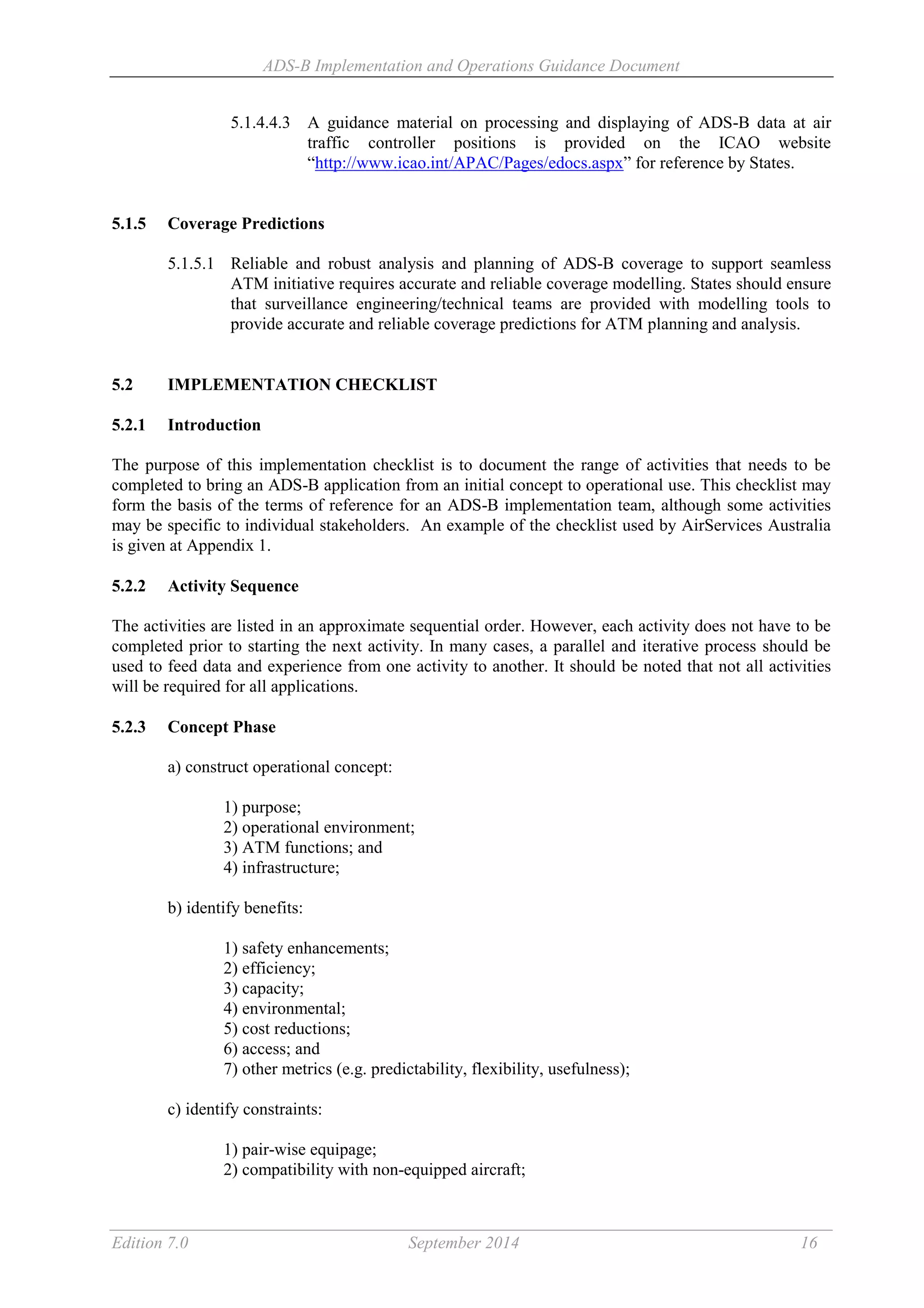 ADS-B Implementation and Operations Guidance Document
Edition 7.0 September 2014 16
5.1.4.4.3 A guidance material on processing and displaying of ADS-B data at air
traffic controller positions is provided on the ICAO website
“http://www.icao.int/APAC/Pages/edocs.aspx” for reference by States.
5.1.5 Coverage Predictions
5.1.5.1 Reliable and robust analysis and planning of ADS-B coverage to support seamless
ATM initiative requires accurate and reliable coverage modelling. States should ensure
that surveillance engineering/technical teams are provided with modelling tools to
provide accurate and reliable coverage predictions for ATM planning and analysis.
5.2 IMPLEMENTATION CHECKLIST
5.2.1 Introduction
The purpose of this implementation checklist is to document the range of activities that needs to be
completed to bring an ADS-B application from an initial concept to operational use. This checklist may
form the basis of the terms of reference for an ADS-B implementation team, although some activities
may be specific to individual stakeholders. An example of the checklist used by AirServices Australia
is given at Appendix 1.
5.2.2 Activity Sequence
The activities are listed in an approximate sequential order. However, each activity does not have to be
completed prior to starting the next activity. In many cases, a parallel and iterative process should be
used to feed data and experience from one activity to another. It should be noted that not all activities
will be required for all applications.
5.2.3 Concept Phase
a) construct operational concept:
1) purpose;
2) operational environment;
3) ATM functions; and
4) infrastructure;
b) identify benefits:
1) safety enhancements;
2) efficiency;
3) capacity;
4) environmental;
5) cost reductions;
6) access; and
7) other metrics (e.g. predictability, flexibility, usefulness);
c) identify constraints:
1) pair-wise equipage;
2) compatibility with non-equipped aircraft;
 