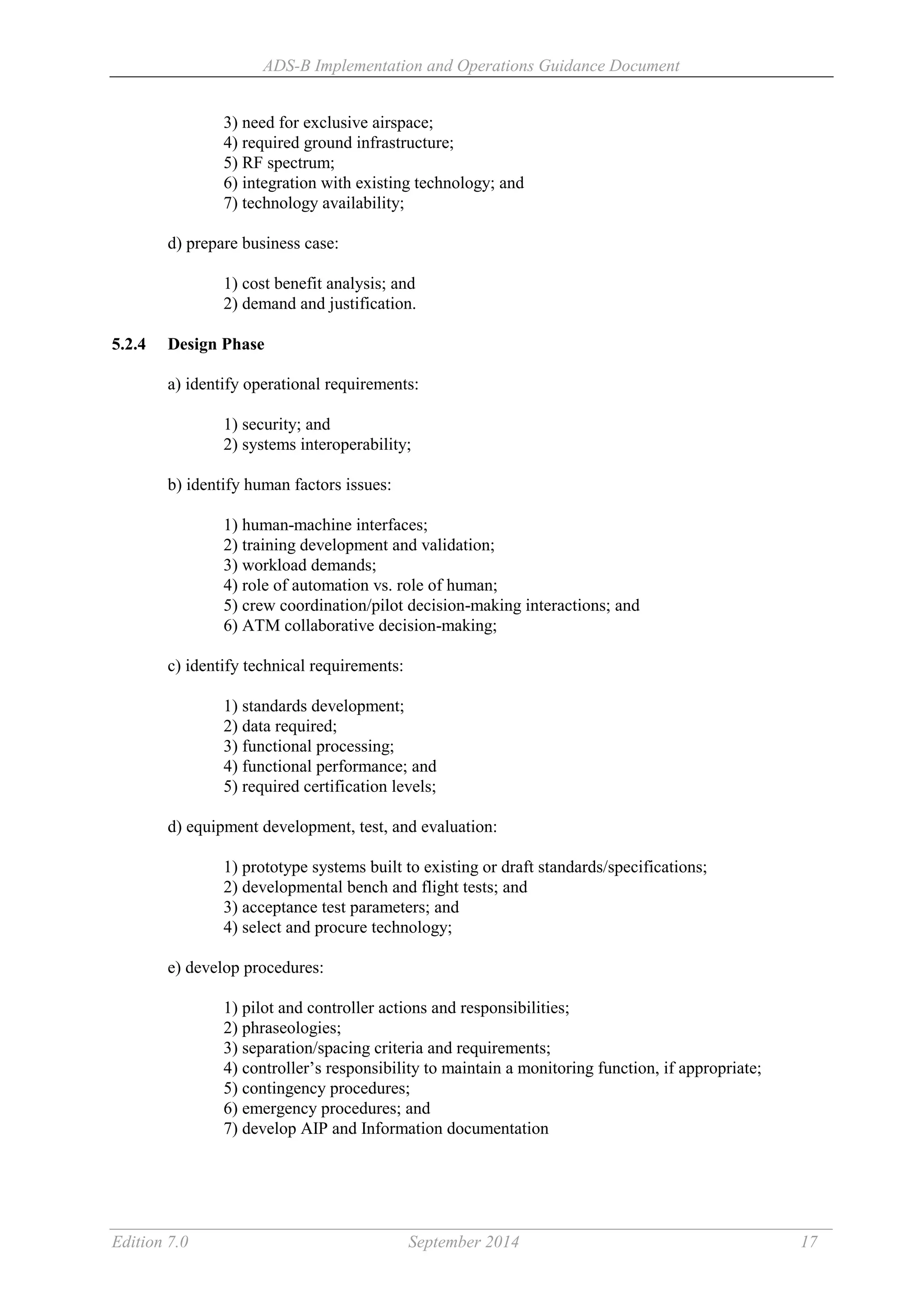 ADS-B Implementation and Operations Guidance Document
Edition 7.0 September 2014 17
3) need for exclusive airspace;
4) required ground infrastructure;
5) RF spectrum;
6) integration with existing technology; and
7) technology availability;
d) prepare business case:
1) cost benefit analysis; and
2) demand and justification.
5.2.4 Design Phase
a) identify operational requirements:
1) security; and
2) systems interoperability;
b) identify human factors issues:
1) human-machine interfaces;
2) training development and validation;
3) workload demands;
4) role of automation vs. role of human;
5) crew coordination/pilot decision-making interactions; and
6) ATM collaborative decision-making;
c) identify technical requirements:
1) standards development;
2) data required;
3) functional processing;
4) functional performance; and
5) required certification levels;
d) equipment development, test, and evaluation:
1) prototype systems built to existing or draft standards/specifications;
2) developmental bench and flight tests; and
3) acceptance test parameters; and
4) select and procure technology;
e) develop procedures:
1) pilot and controller actions and responsibilities;
2) phraseologies;
3) separation/spacing criteria and requirements;
4) controller’s responsibility to maintain a monitoring function, if appropriate;
5) contingency procedures;
6) emergency procedures; and
7) develop AIP and Information documentation
 