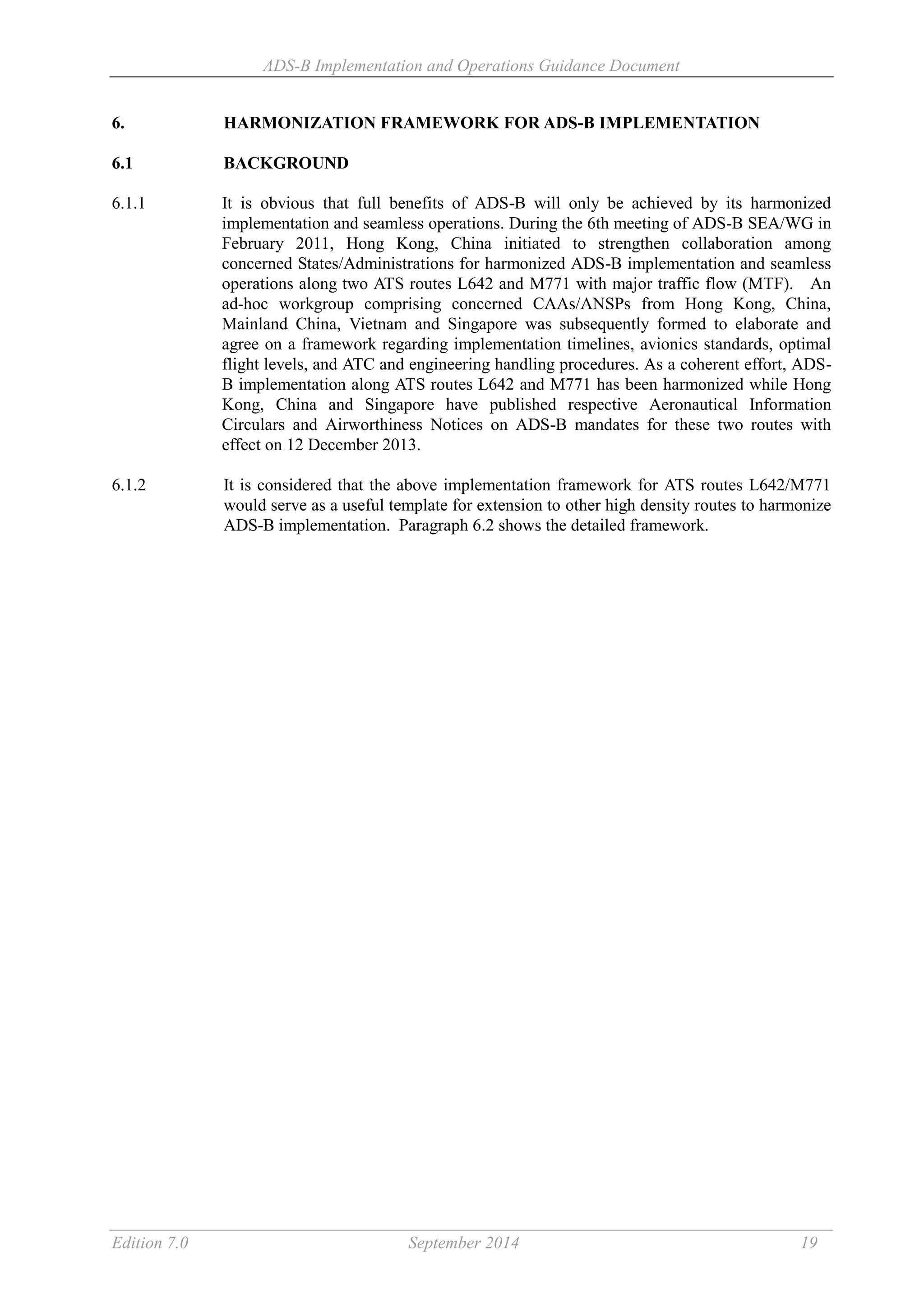 ADS-B Implementation and Operations Guidance Document
Edition 7.0 September 2014 19
6. HARMONIZATION FRAMEWORK FOR ADS-B IMPLEMENTATION
6.1 BACKGROUND
6.1.1 It is obvious that full benefits of ADS-B will only be achieved by its harmonized
implementation and seamless operations. During the 6th meeting of ADS-B SEA/WG in
February 2011, Hong Kong, China initiated to strengthen collaboration among
concerned States/Administrations for harmonized ADS-B implementation and seamless
operations along two ATS routes L642 and M771 with major traffic flow (MTF). An
ad-hoc workgroup comprising concerned CAAs/ANSPs from Hong Kong, China,
Mainland China, Vietnam and Singapore was subsequently formed to elaborate and
agree on a framework regarding implementation timelines, avionics standards, optimal
flight levels, and ATC and engineering handling procedures. As a coherent effort, ADS-
B implementation along ATS routes L642 and M771 has been harmonized while Hong
Kong, China and Singapore have published respective Aeronautical Information
Circulars and Airworthiness Notices on ADS-B mandates for these two routes with
effect on 12 December 2013.
6.1.2 It is considered that the above implementation framework for ATS routes L642/M771
would serve as a useful template for extension to other high density routes to harmonize
ADS-B implementation. Paragraph 6.2 shows the detailed framework.
 