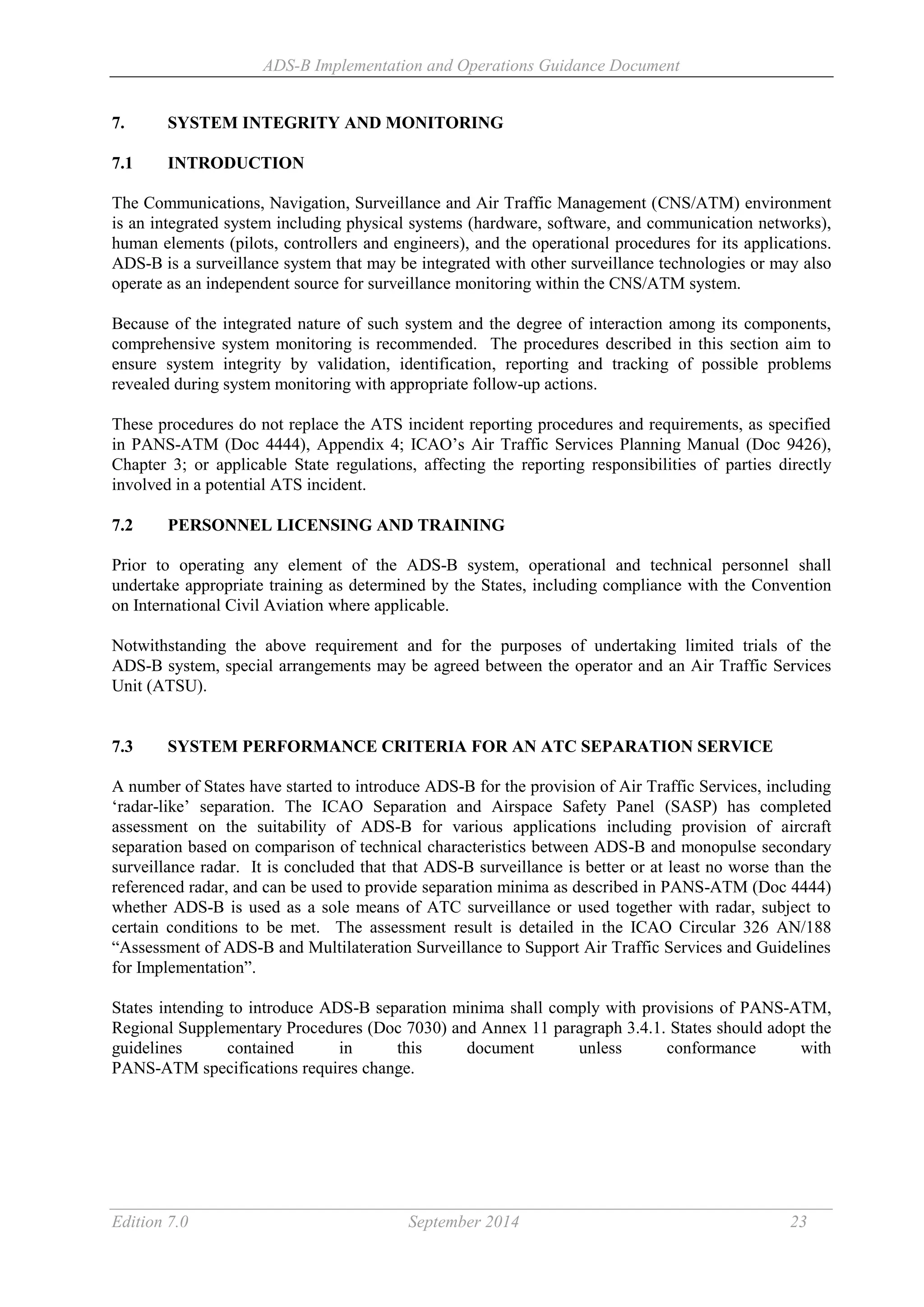 ADS-B Implementation and Operations Guidance Document
Edition 7.0 September 2014 23
7. SYSTEM INTEGRITY AND MONITORING
7.1 INTRODUCTION
The Communications, Navigation, Surveillance and Air Traffic Management (CNS/ATM) environment
is an integrated system including physical systems (hardware, software, and communication networks),
human elements (pilots, controllers and engineers), and the operational procedures for its applications.
ADS-B is a surveillance system that may be integrated with other surveillance technologies or may also
operate as an independent source for surveillance monitoring within the CNS/ATM system.
Because of the integrated nature of such system and the degree of interaction among its components,
comprehensive system monitoring is recommended. The procedures described in this section aim to
ensure system integrity by validation, identification, reporting and tracking of possible problems
revealed during system monitoring with appropriate follow-up actions.
These procedures do not replace the ATS incident reporting procedures and requirements, as specified
in PANS-ATM (Doc 4444), Appendix 4; ICAO’s Air Traffic Services Planning Manual (Doc 9426),
Chapter 3; or applicable State regulations, affecting the reporting responsibilities of parties directly
involved in a potential ATS incident.
7.2 PERSONNEL LICENSING AND TRAINING
Prior to operating any element of the ADS-B system, operational and technical personnel shall
undertake appropriate training as determined by the States, including compliance with the Convention
on International Civil Aviation where applicable.
Notwithstanding the above requirement and for the purposes of undertaking limited trials of the
ADS-B system, special arrangements may be agreed between the operator and an Air Traffic Services
Unit (ATSU).
7.3 SYSTEM PERFORMANCE CRITERIA FOR AN ATC SEPARATION SERVICE
A number of States have started to introduce ADS-B for the provision of Air Traffic Services, including
‘radar-like’ separation. The ICAO Separation and Airspace Safety Panel (SASP) has completed
assessment on the suitability of ADS-B for various applications including provision of aircraft
separation based on comparison of technical characteristics between ADS-B and monopulse secondary
surveillance radar. It is concluded that that ADS-B surveillance is better or at least no worse than the
referenced radar, and can be used to provide separation minima as described in PANS-ATM (Doc 4444)
whether ADS-B is used as a sole means of ATC surveillance or used together with radar, subject to
certain conditions to be met. The assessment result is detailed in the ICAO Circular 326 AN/188
“Assessment of ADS-B and Multilateration Surveillance to Support Air Traffic Services and Guidelines
for Implementation”.
States intending to introduce ADS-B separation minima shall comply with provisions of PANS-ATM,
Regional Supplementary Procedures (Doc 7030) and Annex 11 paragraph 3.4.1. States should adopt the
guidelines contained in this document unless conformance with
PANS-ATM specifications requires change.
 