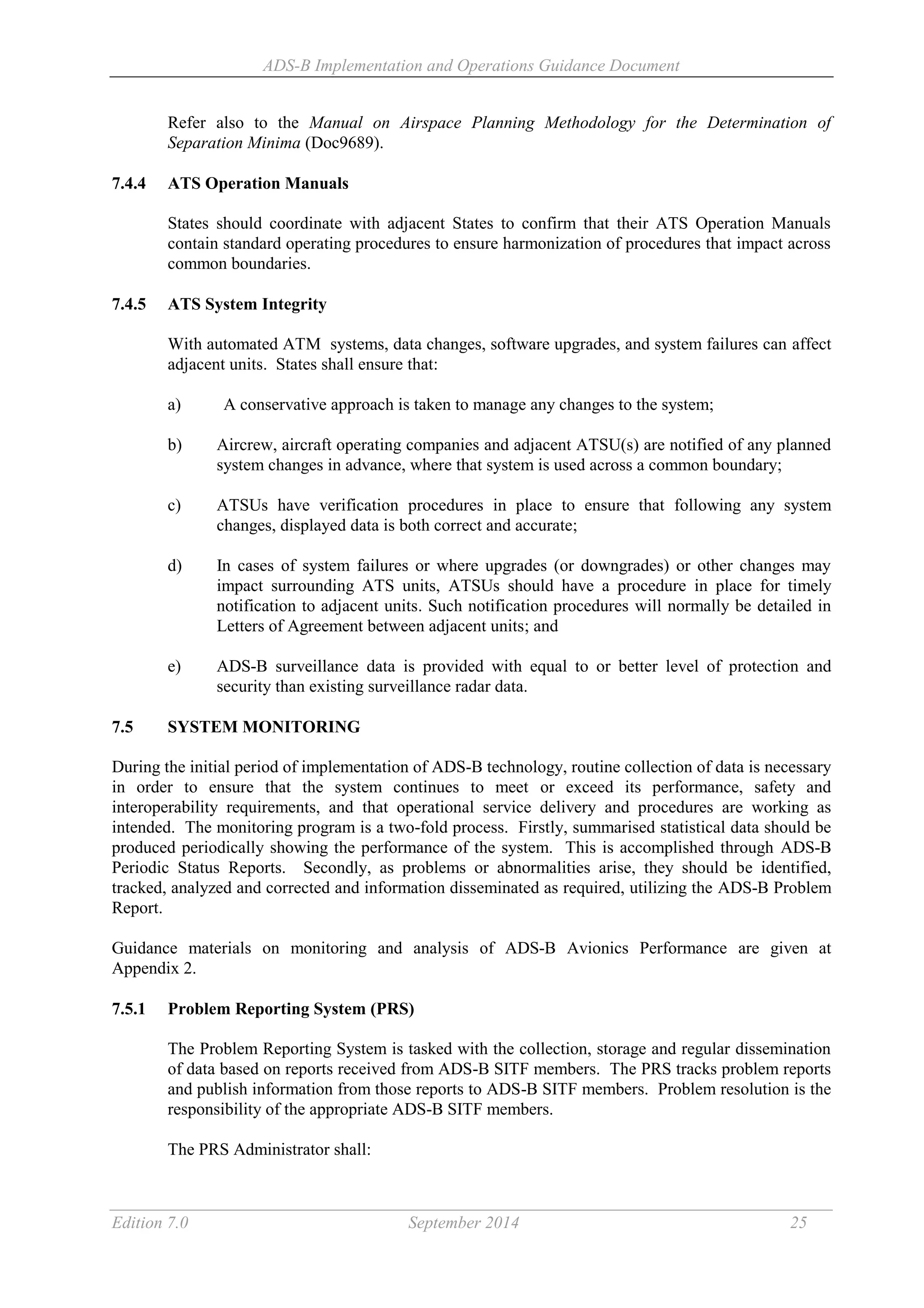 ADS-B Implementation and Operations Guidance Document
Edition 7.0 September 2014 25
Refer also to the Manual on Airspace Planning Methodology for the Determination of
Separation Minima (Doc9689).
7.4.4 ATS Operation Manuals
States should coordinate with adjacent States to confirm that their ATS Operation Manuals
contain standard operating procedures to ensure harmonization of procedures that impact across
common boundaries.
7.4.5 ATS System Integrity
With automated ATM systems, data changes, software upgrades, and system failures can affect
adjacent units. States shall ensure that:
a) A conservative approach is taken to manage any changes to the system;
b) Aircrew, aircraft operating companies and adjacent ATSU(s) are notified of any planned
system changes in advance, where that system is used across a common boundary;
c) ATSUs have verification procedures in place to ensure that following any system
changes, displayed data is both correct and accurate;
d) In cases of system failures or where upgrades (or downgrades) or other changes may
impact surrounding ATS units, ATSUs should have a procedure in place for timely
notification to adjacent units. Such notification procedures will normally be detailed in
Letters of Agreement between adjacent units; and
e) ADS-B surveillance data is provided with equal to or better level of protection and
security than existing surveillance radar data.
7.5 SYSTEM MONITORING
During the initial period of implementation of ADS-B technology, routine collection of data is necessary
in order to ensure that the system continues to meet or exceed its performance, safety and
interoperability requirements, and that operational service delivery and procedures are working as
intended. The monitoring program is a two-fold process. Firstly, summarised statistical data should be
produced periodically showing the performance of the system. This is accomplished through ADS-B
Periodic Status Reports. Secondly, as problems or abnormalities arise, they should be identified,
tracked, analyzed and corrected and information disseminated as required, utilizing the ADS-B Problem
Report.
Guidance materials on monitoring and analysis of ADS-B Avionics Performance are given at
Appendix 2.
7.5.1 Problem Reporting System (PRS)
The Problem Reporting System is tasked with the collection, storage and regular dissemination
of data based on reports received from ADS-B SITF members. The PRS tracks problem reports
and publish information from those reports to ADS-B SITF members. Problem resolution is the
responsibility of the appropriate ADS-B SITF members.
The PRS Administrator shall:
 