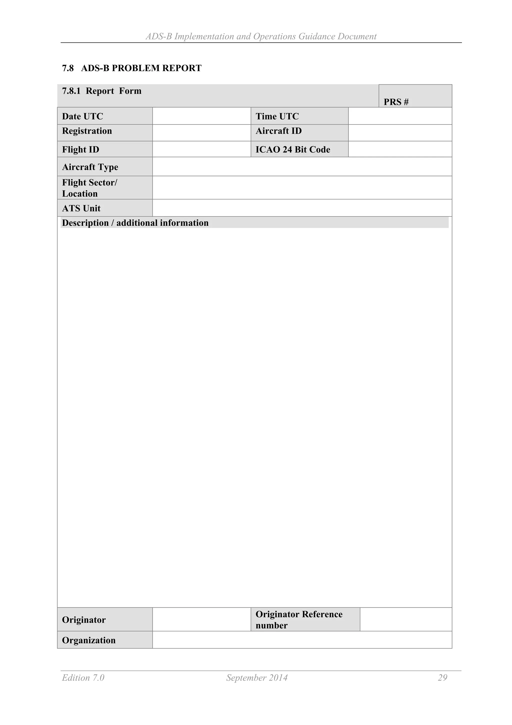 ADS-B Implementation and Operations Guidance Document
Edition 7.0 September 2014 29
7.8 ADS-B PROBLEM REPORT
7.8.1 Report Form
PRS #
Date UTC Time UTC
Registration Aircraft ID
Flight ID ICAO 24 Bit Code
Aircraft Type
Flight Sector/
Location
ATS Unit
Description / additional information
Originator
Originator Reference
number
Organization
 