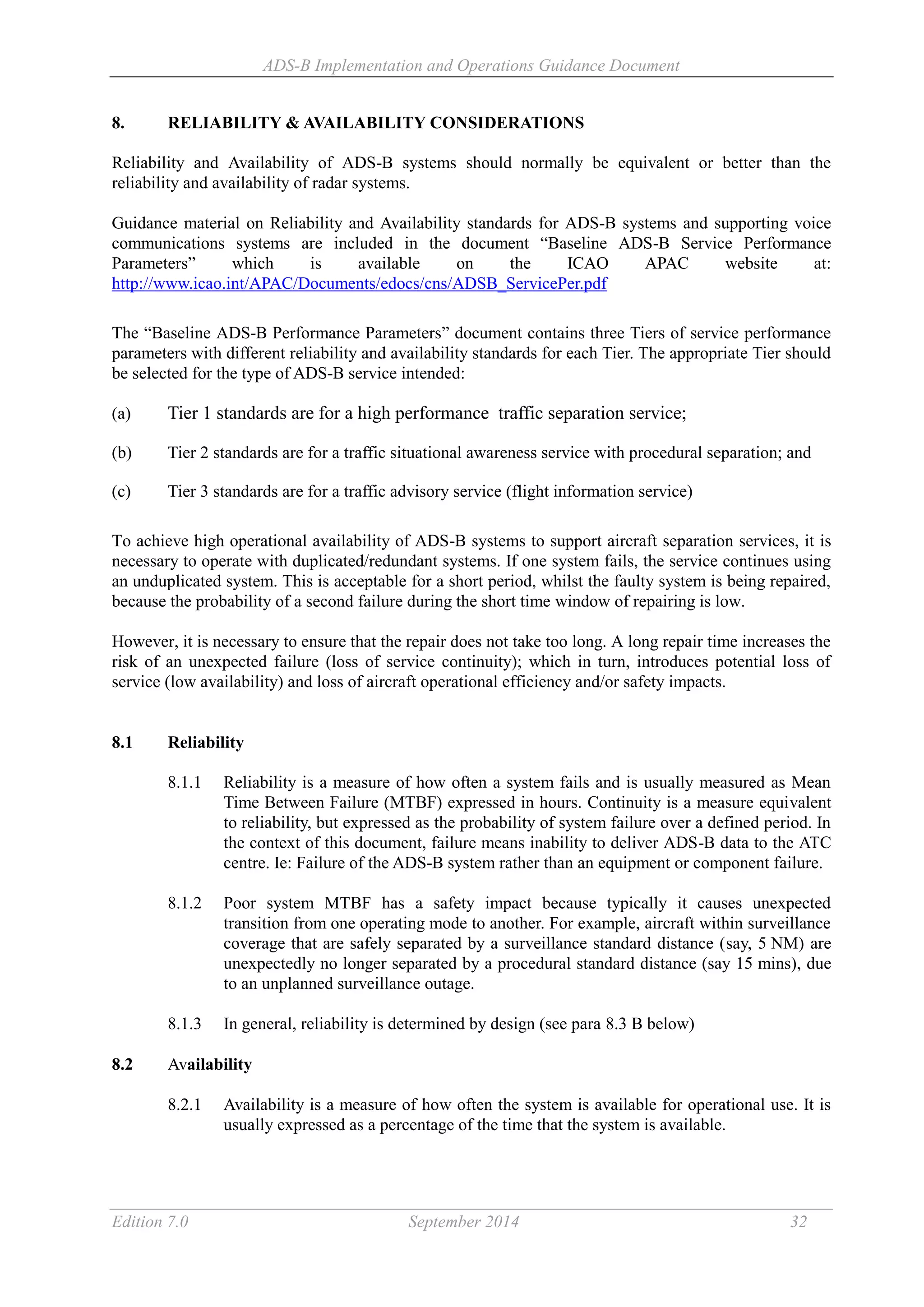 ADS-B Implementation and Operations Guidance Document
Edition 7.0 September 2014 32
8. RELIABILITY & AVAILABILITY CONSIDERATIONS
Reliability and Availability of ADS-B systems should normally be equivalent or better than the
reliability and availability of radar systems.
Guidance material on Reliability and Availability standards for ADS-B systems and supporting voice
communications systems are included in the document “Baseline ADS-B Service Performance
Parameters” which is available on the ICAO APAC website at:
http://www.icao.int/APAC/Documents/edocs/cns/ADSB_ServicePer.pdf
The “Baseline ADS-B Performance Parameters” document contains three Tiers of service performance
parameters with different reliability and availability standards for each Tier. The appropriate Tier should
be selected for the type of ADS-B service intended:
(a) Tier 1 standards are for a high performance traffic separation service;
(b) Tier 2 standards are for a traffic situational awareness service with procedural separation; and
(c) Tier 3 standards are for a traffic advisory service (flight information service)
To achieve high operational availability of ADS-B systems to support aircraft separation services, it is
necessary to operate with duplicated/redundant systems. If one system fails, the service continues using
an unduplicated system. This is acceptable for a short period, whilst the faulty system is being repaired,
because the probability of a second failure during the short time window of repairing is low.
However, it is necessary to ensure that the repair does not take too long. A long repair time increases the
risk of an unexpected failure (loss of service continuity); which in turn, introduces potential loss of
service (low availability) and loss of aircraft operational efficiency and/or safety impacts.
8.1 Reliability
8.1.1 Reliability is a measure of how often a system fails and is usually measured as Mean
Time Between Failure (MTBF) expressed in hours. Continuity is a measure equivalent
to reliability, but expressed as the probability of system failure over a defined period. In
the context of this document, failure means inability to deliver ADS-B data to the ATC
centre. Ie: Failure of the ADS-B system rather than an equipment or component failure.
8.1.2 Poor system MTBF has a safety impact because typically it causes unexpected
transition from one operating mode to another. For example, aircraft within surveillance
coverage that are safely separated by a surveillance standard distance (say, 5 NM) are
unexpectedly no longer separated by a procedural standard distance (say 15 mins), due
to an unplanned surveillance outage.
8.1.3 In general, reliability is determined by design (see para 8.3 B below)
8.2 Availability
8.2.1 Availability is a measure of how often the system is available for operational use. It is
usually expressed as a percentage of the time that the system is available.
 