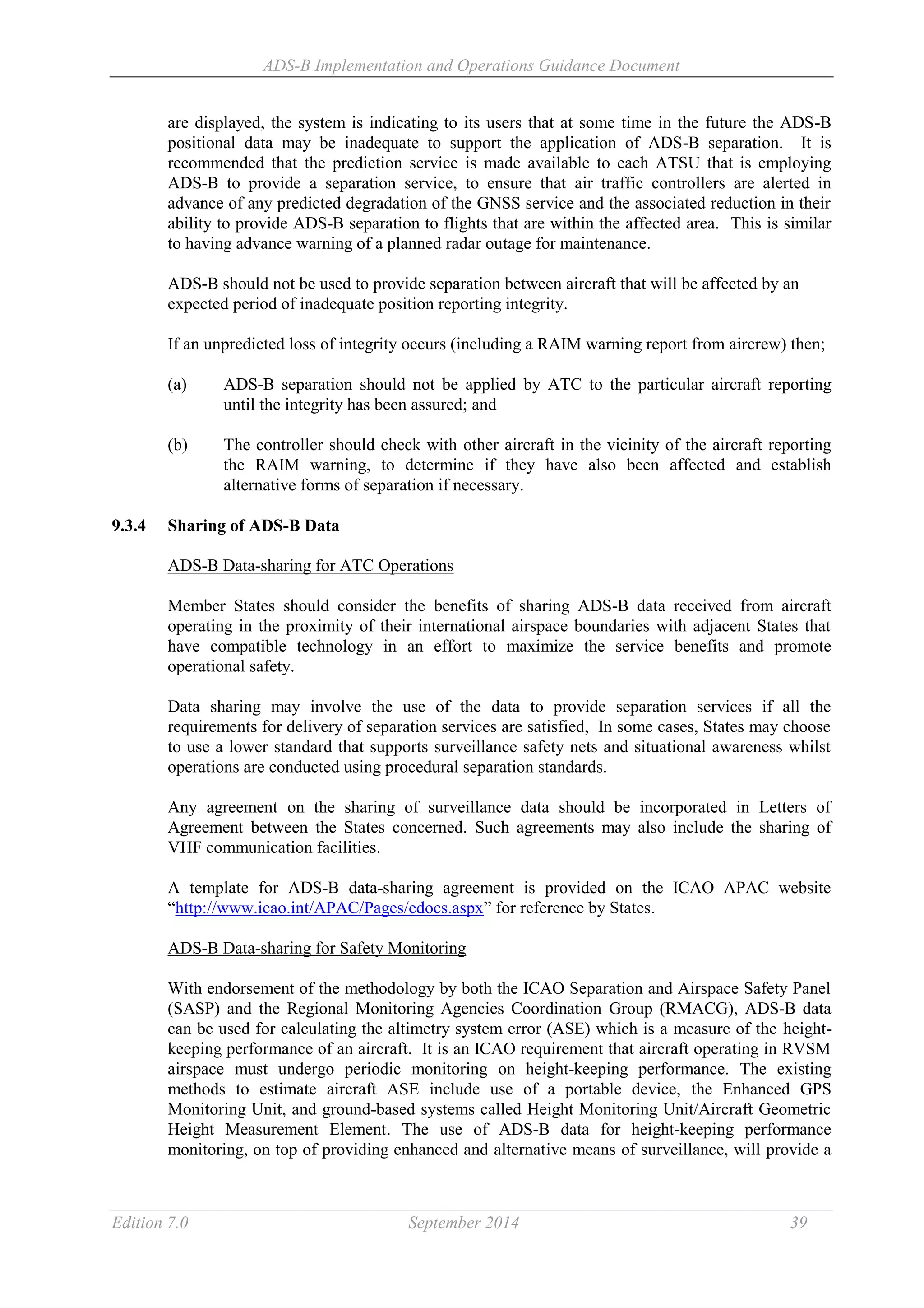 ADS-B Implementation and Operations Guidance Document
Edition 7.0 September 2014 39
are displayed, the system is indicating to its users that at some time in the future the ADS-B
positional data may be inadequate to support the application of ADS-B separation. It is
recommended that the prediction service is made available to each ATSU that is employing
ADS-B to provide a separation service, to ensure that air traffic controllers are alerted in
advance of any predicted degradation of the GNSS service and the associated reduction in their
ability to provide ADS-B separation to flights that are within the affected area. This is similar
to having advance warning of a planned radar outage for maintenance.
ADS-B should not be used to provide separation between aircraft that will be affected by an
expected period of inadequate position reporting integrity.
If an unpredicted loss of integrity occurs (including a RAIM warning report from aircrew) then;
(a) ADS-B separation should not be applied by ATC to the particular aircraft reporting
until the integrity has been assured; and
(b) The controller should check with other aircraft in the vicinity of the aircraft reporting
the RAIM warning, to determine if they have also been affected and establish
alternative forms of separation if necessary.
9.3.4 Sharing of ADS-B Data
ADS-B Data-sharing for ATC Operations
Member States should consider the benefits of sharing ADS-B data received from aircraft
operating in the proximity of their international airspace boundaries with adjacent States that
have compatible technology in an effort to maximize the service benefits and promote
operational safety.
Data sharing may involve the use of the data to provide separation services if all the
requirements for delivery of separation services are satisfied, In some cases, States may choose
to use a lower standard that supports surveillance safety nets and situational awareness whilst
operations are conducted using procedural separation standards.
Any agreement on the sharing of surveillance data should be incorporated in Letters of
Agreement between the States concerned. Such agreements may also include the sharing of
VHF communication facilities.
A template for ADS-B data-sharing agreement is provided on the ICAO APAC website
“http://www.icao.int/APAC/Pages/edocs.aspx” for reference by States.
ADS-B Data-sharing for Safety Monitoring
With endorsement of the methodology by both the ICAO Separation and Airspace Safety Panel
(SASP) and the Regional Monitoring Agencies Coordination Group (RMACG), ADS-B data
can be used for calculating the altimetry system error (ASE) which is a measure of the height-
keeping performance of an aircraft. It is an ICAO requirement that aircraft operating in RVSM
airspace must undergo periodic monitoring on height-keeping performance. The existing
methods to estimate aircraft ASE include use of a portable device, the Enhanced GPS
Monitoring Unit, and ground-based systems called Height Monitoring Unit/Aircraft Geometric
Height Measurement Element. The use of ADS-B data for height-keeping performance
monitoring, on top of providing enhanced and alternative means of surveillance, will provide a
 