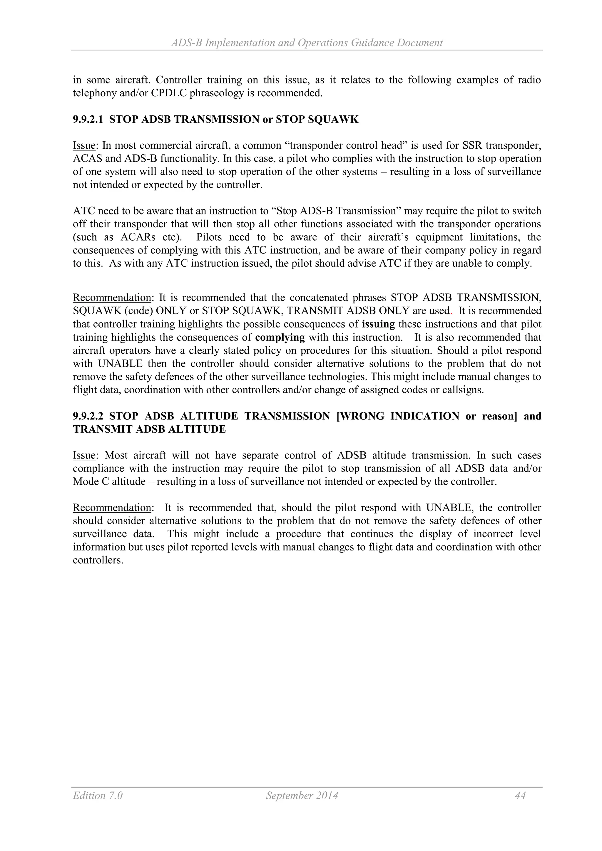 ADS-B Implementation and Operations Guidance Document
Edition 7.0 September 2014 44
in some aircraft. Controller training on this issue, as it relates to the following examples of radio
telephony and/or CPDLC phraseology is recommended.
9.9.2.1 STOP ADSB TRANSMISSION or STOP SQUAWK
Issue: In most commercial aircraft, a common “transponder control head” is used for SSR transponder,
ACAS and ADS-B functionality. In this case, a pilot who complies with the instruction to stop operation
of one system will also need to stop operation of the other systems – resulting in a loss of surveillance
not intended or expected by the controller.
ATC need to be aware that an instruction to “Stop ADS-B Transmission” may require the pilot to switch
off their transponder that will then stop all other functions associated with the transponder operations
(such as ACARs etc). Pilots need to be aware of their aircraft’s equipment limitations, the
consequences of complying with this ATC instruction, and be aware of their company policy in regard
to this. As with any ATC instruction issued, the pilot should advise ATC if they are unable to comply.
Recommendation: It is recommended that the concatenated phrases STOP ADSB TRANSMISSION,
SQUAWK (code) ONLY or STOP SQUAWK, TRANSMIT ADSB ONLY are used. It is recommended
that controller training highlights the possible consequences of issuing these instructions and that pilot
training highlights the consequences of complying with this instruction. It is also recommended that
aircraft operators have a clearly stated policy on procedures for this situation. Should a pilot respond
with UNABLE then the controller should consider alternative solutions to the problem that do not
remove the safety defences of the other surveillance technologies. This might include manual changes to
flight data, coordination with other controllers and/or change of assigned codes or callsigns.
9.9.2.2 STOP ADSB ALTITUDE TRANSMISSION [WRONG INDICATION or reason] and
TRANSMIT ADSB ALTITUDE
Issue: Most aircraft will not have separate control of ADSB altitude transmission. In such cases
compliance with the instruction may require the pilot to stop transmission of all ADSB data and/or
Mode C altitude – resulting in a loss of surveillance not intended or expected by the controller.
Recommendation: It is recommended that, should the pilot respond with UNABLE, the controller
should consider alternative solutions to the problem that do not remove the safety defences of other
surveillance data. This might include a procedure that continues the display of incorrect level
information but uses pilot reported levels with manual changes to flight data and coordination with other
controllers.
 