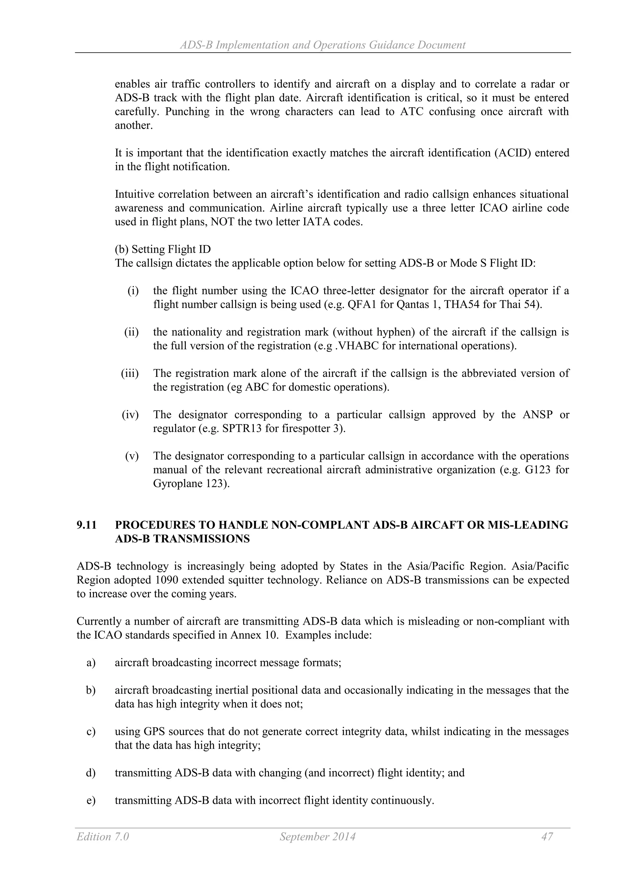 ADS-B Implementation and Operations Guidance Document
Edition 7.0 September 2014 47
enables air traffic controllers to identify and aircraft on a display and to correlate a radar or
ADS-B track with the flight plan date. Aircraft identification is critical, so it must be entered
carefully. Punching in the wrong characters can lead to ATC confusing once aircraft with
another.
It is important that the identification exactly matches the aircraft identification (ACID) entered
in the flight notification.
Intuitive correlation between an aircraft’s identification and radio callsign enhances situational
awareness and communication. Airline aircraft typically use a three letter ICAO airline code
used in flight plans, NOT the two letter IATA codes.
(b) Setting Flight ID
The callsign dictates the applicable option below for setting ADS-B or Mode S Flight ID:
(i) the flight number using the ICAO three-letter designator for the aircraft operator if a
flight number callsign is being used (e.g. QFA1 for Qantas 1, THA54 for Thai 54).
(ii) the nationality and registration mark (without hyphen) of the aircraft if the callsign is
the full version of the registration (e.g .VHABC for international operations).
(iii) The registration mark alone of the aircraft if the callsign is the abbreviated version of
the registration (eg ABC for domestic operations).
(iv) The designator corresponding to a particular callsign approved by the ANSP or
regulator (e.g. SPTR13 for firespotter 3).
(v) The designator corresponding to a particular callsign in accordance with the operations
manual of the relevant recreational aircraft administrative organization (e.g. G123 for
Gyroplane 123).
9.11 PROCEDURES TO HANDLE NON-COMPLANT ADS-B AIRCAFT OR MIS-LEADING
ADS-B TRANSMISSIONS
ADS-B technology is increasingly being adopted by States in the Asia/Pacific Region. Asia/Pacific
Region adopted 1090 extended squitter technology. Reliance on ADS-B transmissions can be expected
to increase over the coming years.
Currently a number of aircraft are transmitting ADS-B data which is misleading or non-compliant with
the ICAO standards specified in Annex 10. Examples include:
a) aircraft broadcasting incorrect message formats;
b) aircraft broadcasting inertial positional data and occasionally indicating in the messages that the
data has high integrity when it does not;
c) using GPS sources that do not generate correct integrity data, whilst indicating in the messages
that the data has high integrity;
d) transmitting ADS-B data with changing (and incorrect) flight identity; and
e) transmitting ADS-B data with incorrect flight identity continuously.
 