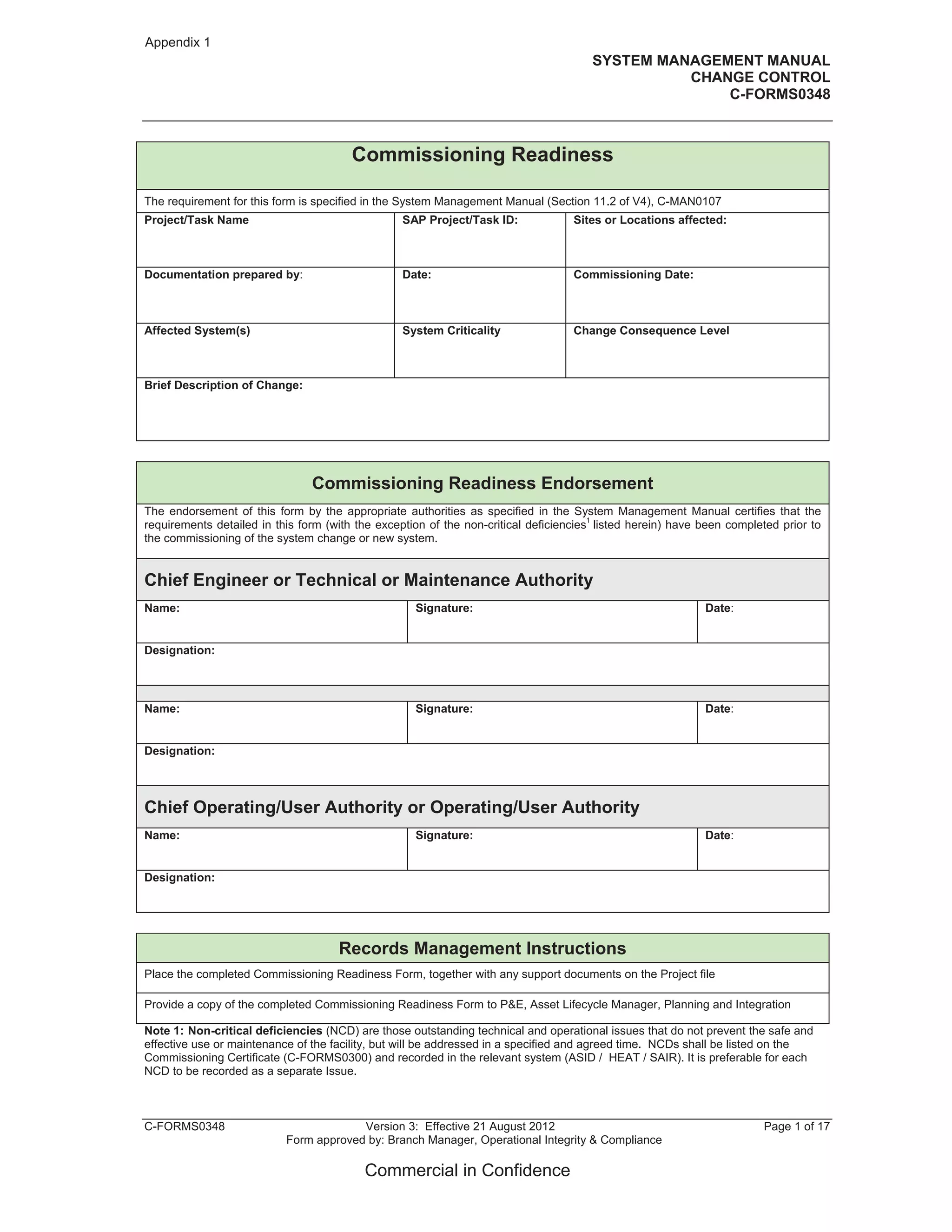 SYSTEM MANAGEMENT MANUAL
CHANGE CONTROL
C-FORMS0348
C-FORMS0348 Version 3: Effective 21 August 2012 Page 1 of 17
Form approved by: Branch Manager, Operational Integrity & Compliance
Commercial in Confidence
Commissioning Readiness
The requirement for this form is specified in the System Management Manual (Section 11.2 of V4), C-MAN0107
Project/Task Name SAP Project/Task ID: Sites or Locations affected:
Documentation prepared by: Date: Commissioning Date:
Affected System(s) System Criticality Change Consequence Level
Brief Description of Change:
Commissioning Readiness Endorsement
The endorsement of this form by the appropriate authorities as specified in the System Management Manual certifies that the
requirements detailed in this form (with the exception of the non-critical deficiencies
1
listed herein) have been completed prior to
the commissioning of the system change or new system.
Chief Engineer or Technical or Maintenance Authority
Name: Signature: Date:
Designation:
Name: Signature: Date:
Designation:
Chief Operating/User Authority or Operating/User Authority
Name: Signature: Date:
Designation:
Records Management Instructions
Place the completed Commissioning Readiness Form, together with any support documents on the Project file
Provide a copy of the completed Commissioning Readiness Form to P&E, Asset Lifecycle Manager, Planning and Integration
Note 1: Non-critical deficiencies (NCD) are those outstanding technical and operational issues that do not prevent the safe and
effective use or maintenance of the facility, but will be addressed in a specified and agreed time. NCDs shall be listed on the
Commissioning Certificate (C-FORMS0300) and recorded in the relevant system (ASID / HEAT / SAIR). It is preferable for each
NCD to be recorded as a separate Issue.
Appendix 1
 