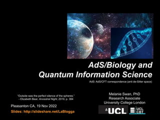 Pleasanton CA, 19 Nov 2022
Slides: http://slideshare.net/LaBlogga
Melanie Swan, PhD
Research Associate
University College London
AdS/Biology and
Quantum Information Science
“Outside was the perfect silence of the spheres.”
- Elizabeth Bear, Ancestral Night, 2019, p. 384
AdS: AdS/CFT correspondence (anti de-Sitter space)
 