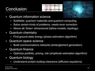 19 Nov 2022
Quantum Information
Conclusion
 Quantum information science
 Subfields: quantum materials and quantum computing
 Solve certain kinds of problems, needs error correction
 Above all: three+ dimensional (lattice models, topology)
 Quantum chemistry
 Find ground state energy (phase estimation algorithm)
 Quantum space science
 Build communications networks (entanglement generation)
 Quantum finance
 Optimize portfolio, pricing, risk (amplitude estimation algorithm)
 Quantum biology
 Understand protein buildup-clearance (diffusion equations)
109
 