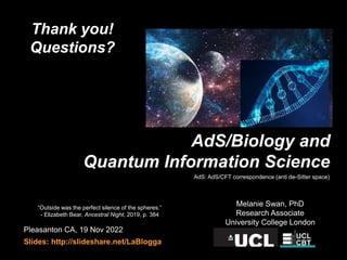 Pleasanton CA, 19 Nov 2022
Slides: http://slideshare.net/LaBlogga
Melanie Swan, PhD
Research Associate
University College London
AdS/Biology and
Quantum Information Science
“Outside was the perfect silence of the spheres.”
- Elizabeth Bear, Ancestral Night, 2019, p. 384
Thank you!
Questions?
AdS: AdS/CFT correspondence (anti de-Sitter space)
 