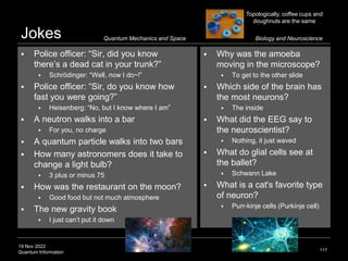 19 Nov 2022
Quantum Information
Jokes
117
 Why was the amoeba
moving in the microscope?
 To get to the other slide
 Which side of the brain has
the most neurons?
 The inside
 What did the EEG say to
the neuroscientist?
 Nothing, it just waved
 What do glial cells see at
the ballet?
 Schwann Lake
 What is a cat's favorite type
of neuron?
 Purr-kinje cells (Purkinje cell)
Quantum Mechanics and Space
 Police officer: “Sir, did you know
there’s a dead cat in your trunk?”
 Schrödinger: “Well, now I do~!”
 Police officer: “Sir, do you know how
fast you were going?”
 Heisenberg: “No, but I know where I am”
 A neutron walks into a bar
 For you, no charge
 A quantum particle walks into two bars
 How many astronomers does it take to
change a light bulb?
 3 plus or minus 75
 How was the restaurant on the moon?
 Good food but not much atmosphere
 The new gravity book
 I just can’t put it down
Biology and Neuroscience
Topologically, coffee cups and
doughnuts are the same
 