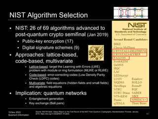 19 Nov 2022
Quantum Information 11
NIST Algorithm Selection
 NIST: 26 of 69 algorithms advanced to
post-quantum crypto semifinal (Jan 2019)
 Public-key encryption (17)
 Digital signature schemes (9)
 Approaches: lattice-based,
code-based, multivariate
 Lattice-based: target the Learning with Errors (LWE)
problem with module or ring formulation (MLWE or RLWE)
 Code-based: error-correcting codes (Low Density Parity
Check (LDPC) codes)
 Multivariate: field equations (hidden fields and small fields)
and algebraic equations
 Implication: quantum networks
 Entanglement generation
 Key exchange (Bell pairs)
Source: NISTIR 8240: Status Report on the First Round of the NIST Post-Quantum Cryptography Standardization Process, January
2019, https://doi.org/10.6028/NIST.IR.8240.
 