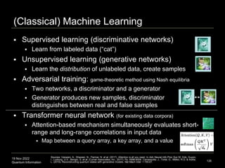 19 Nov 2022
Quantum Information
(Classical) Machine Learning
 Supervised learning (discriminative networks)
 Learn from labeled data (“cat”)
 Unsupervised learning (generative networks)
 Learn the distribution of unlabeled data, create samples
 Adversarial training: game-theoretic method using Nash equilibria
 Two networks, a discriminator and a generator
 Generator produces new samples, discriminator
distinguishes between real and false samples
 Transformer neural network (for existing data corpora)
 Attention-based mechanism simultaneously evaluates short-
range and long-range correlations in input data
 Map between a query array, a key array, and a value
126
Sources: Vaswani, A., Shazeer, N., Parmar, N. et al. (2017). Attention is all you need. In Adv Neural Info Proc Sys 30. Eds. Guyon,
I., Luxburg, U.V., Bengio, S. et al. (Curran Associates, Inc., 2017). Pp. 5998-6008. Carrasquilla, J., Torlai, G., Melko, R.G. & Aolita,
L. (2019). Reconstructing quantum states with generative models. Nat Mach Intel. 1:155-61.
 