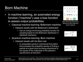 19 Nov 2022
Quantum Information
Born Machine
 In machine learning, an automated energy
function (“machine”) uses a loss function
to assess output probabilities
 Classical machine learning: Boltzmann machine
 Interpret results with the Boltzmann distribution
 Use an energy-minimizing probability function for
sampling based on the Boltzmann distribution in
statistical mechanics
 Quantum machine learning: Born machine
 Interpret results with the Born rule
 A computable quantum mechanical formulation
that evaluates the probability density of finding a
particle at a given point as being proportional to
the square of the magnitude of the particle’s
wavefunction at that point
128
Sources: Cheng, S., Chen, J. & Wang, L. (2018). Information perspective to probabilistic modeling: Boltzmann machines versus
Born machines. Entropy. 20(583). Chen, J., Cheng, S., Xie, H., et al. (2018). Equivalence of restricted Boltzmann machines and
tensor network states. Phys. Rev. B. 97(085104). RBM: restricted to prohibit intralayer connections for efficient training
Map Restricted Boltzmann
Machine to Born Machine
tensor network
 