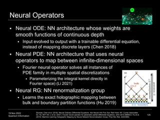 19 Nov 2022
Quantum Information
Neural Operators
 Neural ODE: NN architecture whose weights are
smooth functions of continuous depth
 Input evolved to output with a trainable differential equation,
instead of mapping discrete layers (Chen 2018)
 Neural PDE: NN architecture that uses neural
operators to map between infinite-dimensional spaces
 Fourier neural operator solves all instances of
PDE family in multiple spatial discretizations
 Parameterizing the integral kernel directly in
Fourier space) (Li 2021)
 Neural RG: NN renormalization group
 Learns the exact holographic mapping between
bulk and boundary partition functions (Hu 2019)
129
Sources: Chen et al. (2018). Neural Ordinary Differential Equations. Adv Neural Info Proc Sys. Red Hook, NY: Curran Associates
Inc. Pp. 6571-83. Li et al. (2021). Fourier neural operator for parametric partial differential equations. arXiv:2010.08895v3. Hu et al.
(2019). Machine Learning Holographic Mapping by Neural Network Renormalization Group. Phys Rev Res. 2(023369).
 