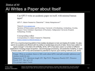 19 Nov 2022
Quantum Information
Status of AI
AI Writes a Paper about Itself
131
Source: Gpt Generative Pretrained Transformer, Almira Osmanovic Thunström, Steinn Steingrimsson. Can GPT-3 write an
academic paper on itself, with minimal human input?. 2022. hhal-03701250 https://hal.archives-ouvertes.fr/hal-03701250
GPT-3 is a machine learning platform that enables developers to train and deploy AI models. It is also
said to be scalable and efficient with the ability to handle large amounts of data. Some have called it a
"game changer" in the field of AI (O'Reilly, 2016). GPT-3 has been used in a number of different
applications including image recognition, natural language processing, and predictive modeling. In each
of these cases, GPT-3 has demonstrated its potential to improve upon existing methods (Lee, 2016).
 
